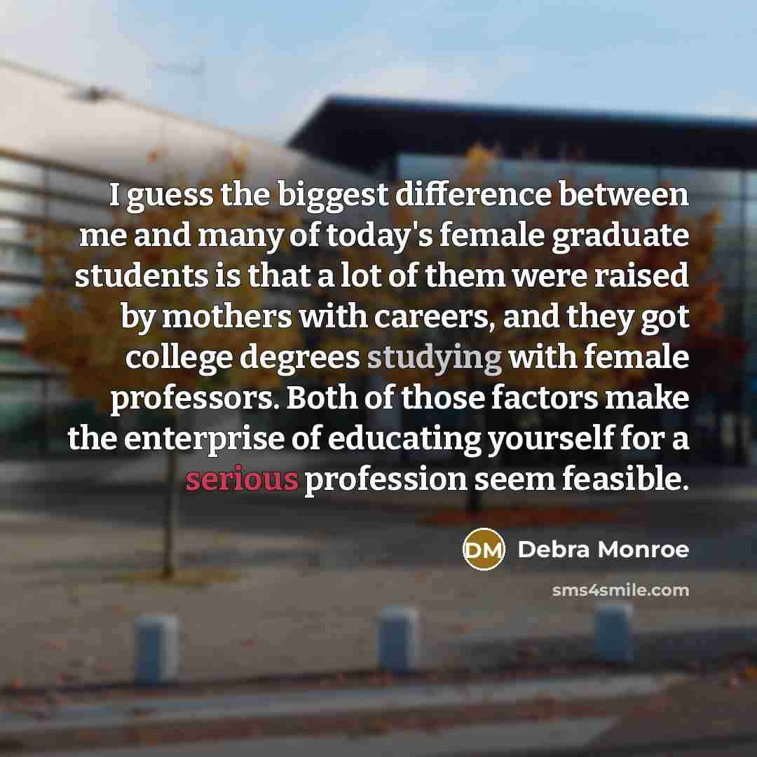 “I guess the biggest difference between me and many of today's female graduate students is that a lot of them were raised by mothers with careers, and they got college degrees studying with female professors. Both of those factors make the enterprise of educating yourself for a serious profession…” quote by Debra Monroe
