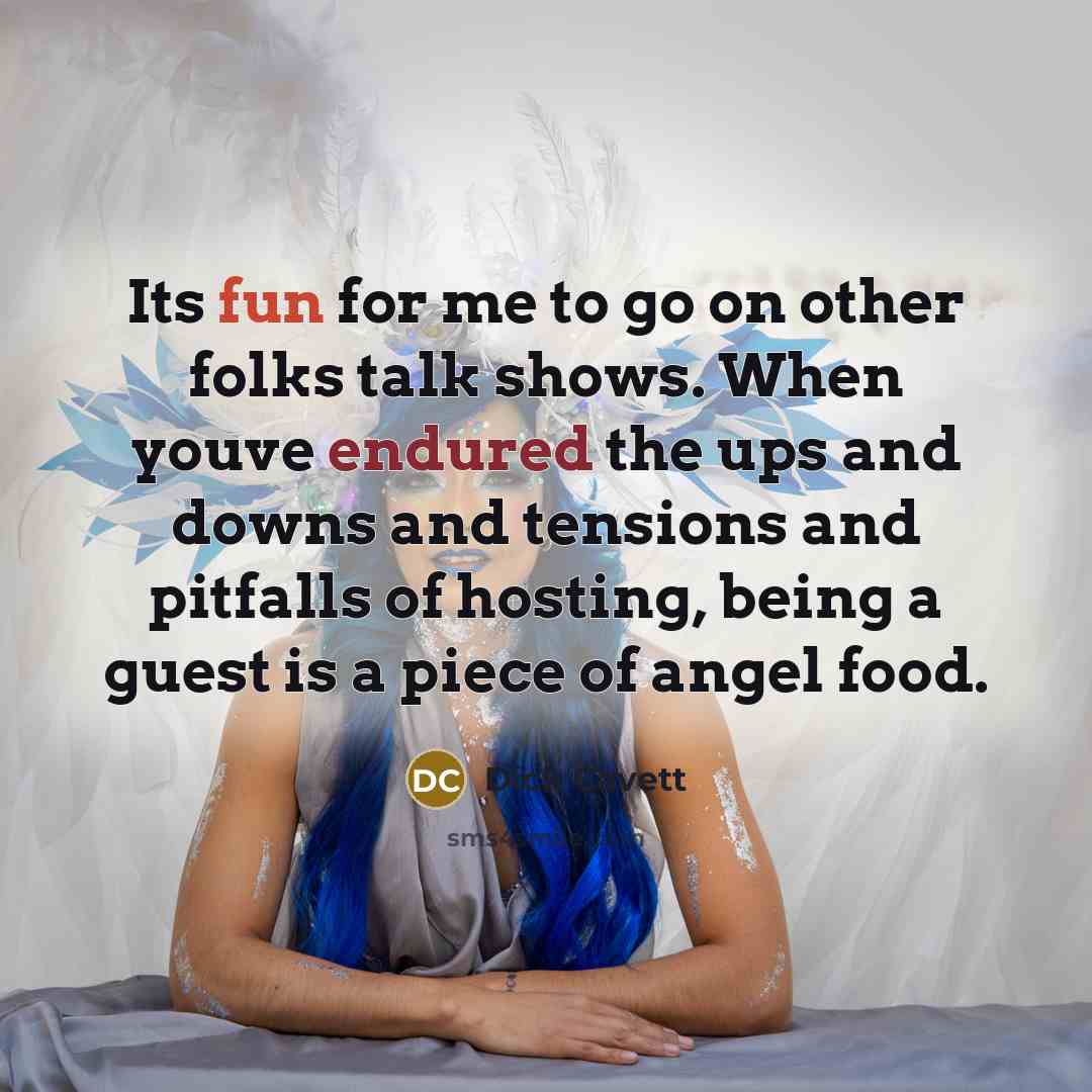 “Its fun for me to go on other folks talk shows. When youve endured the ups and downs and tensions and pitfalls of hosting, being a guest is a piece of angel food.” quote by Dick Cavett