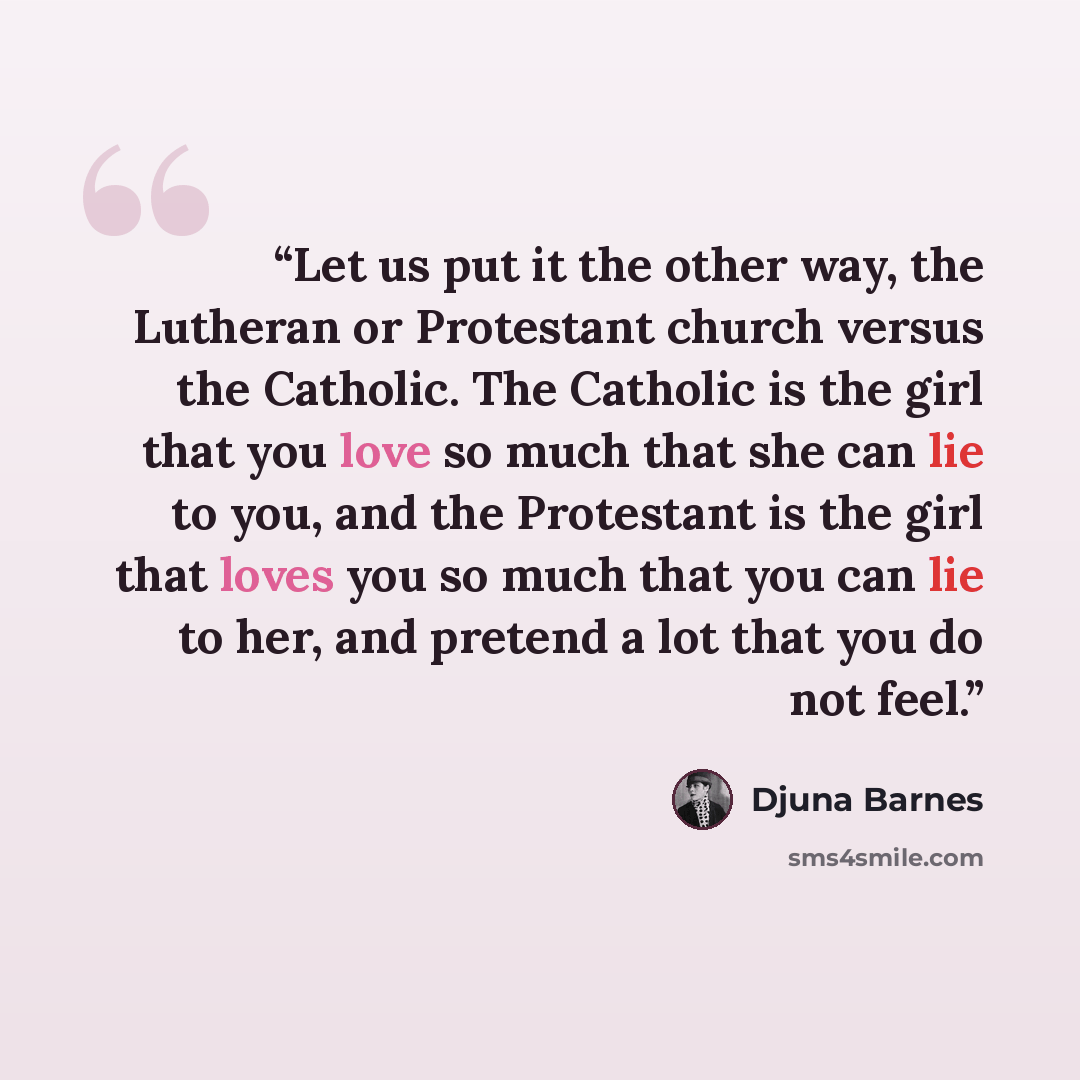 “Let us put it the other way, the Lutheran or Protestant church versus the Catholic. The Catholic is the girl that you love so much that she can lie to you, and the Protestant is the girl that loves you so much that you can lie to her, and pretend a lot that you do not feel.” quote by Djuna Barnes