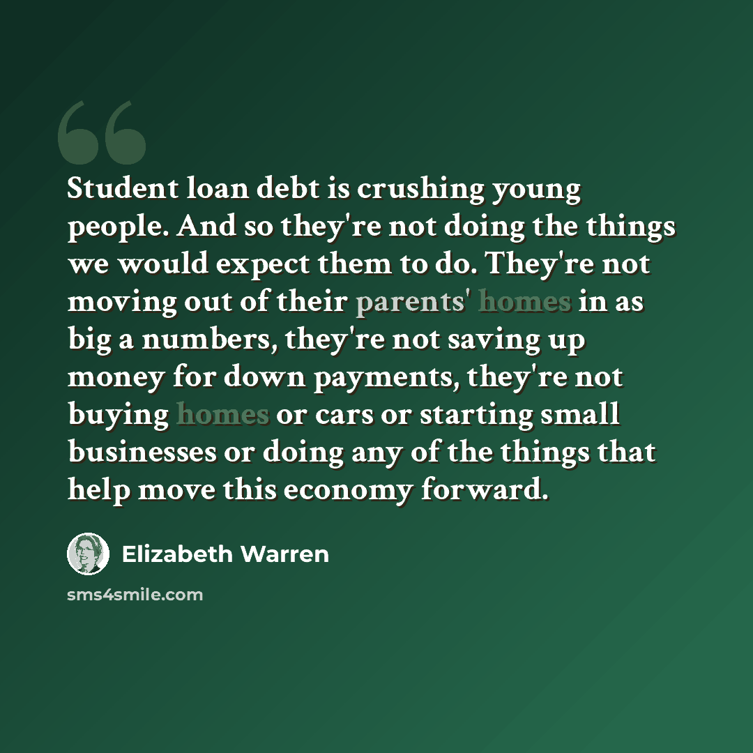 “Student loan debt is crushing young people. And so they're not doing the things we would expect them to do. They're not moving out of their parents' homes in as big a numbers, they're not saving up money for down payments, they're not buying homes or cars or starting small businesses or doing any…” quote by Elizabeth Warren