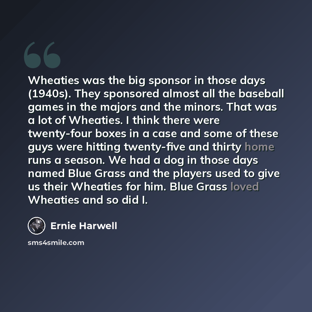 “Wheaties was the big sponsor in those days (1940s). They sponsored almost all the baseball games in the majors and the minors. That was a lot of Wheaties. I think there were twenty-four boxes in a case and some of these guys were hitting twenty-five and thirty home runs a season. We had a dog in…” quote by Ernie Harwell
