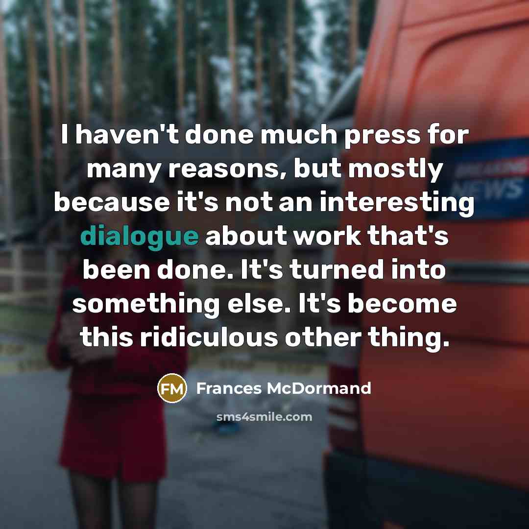 “I haven't done much press for many reasons, but mostly because it's not an interesting dialogue about work that's been done. It's turned into something else. It's become this ridiculous other thing.” quote by Frances McDormand