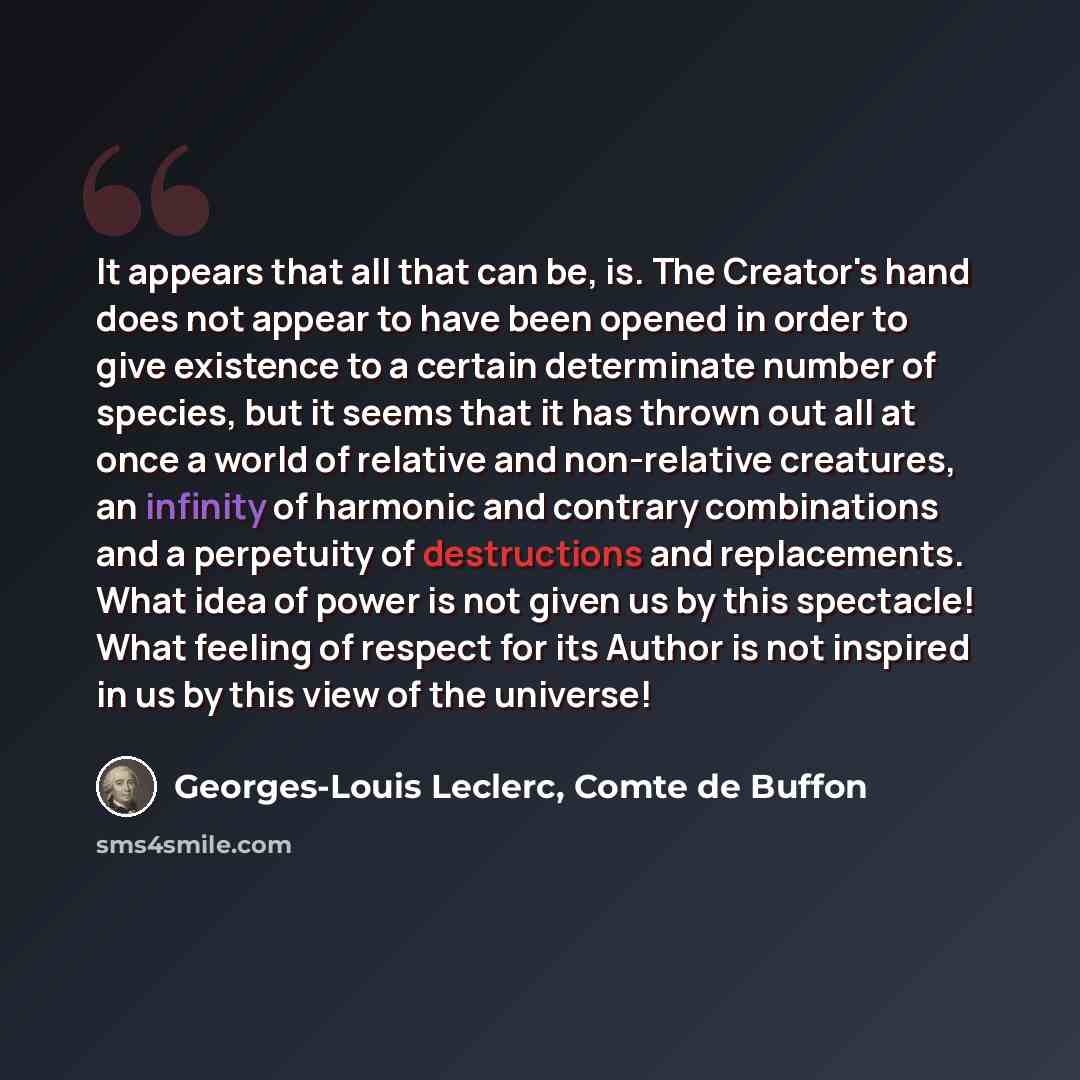 “It appears that all that can be, is. The Creator's hand does not appear to have been opened in order to give existence to a certain determinate number of species, but it seems that it has thrown out all at once a world of relative and non-relative creatures, an infinity of harmonic and contrary…” quote by Georges-Louis Leclerc, Comte de Buffon