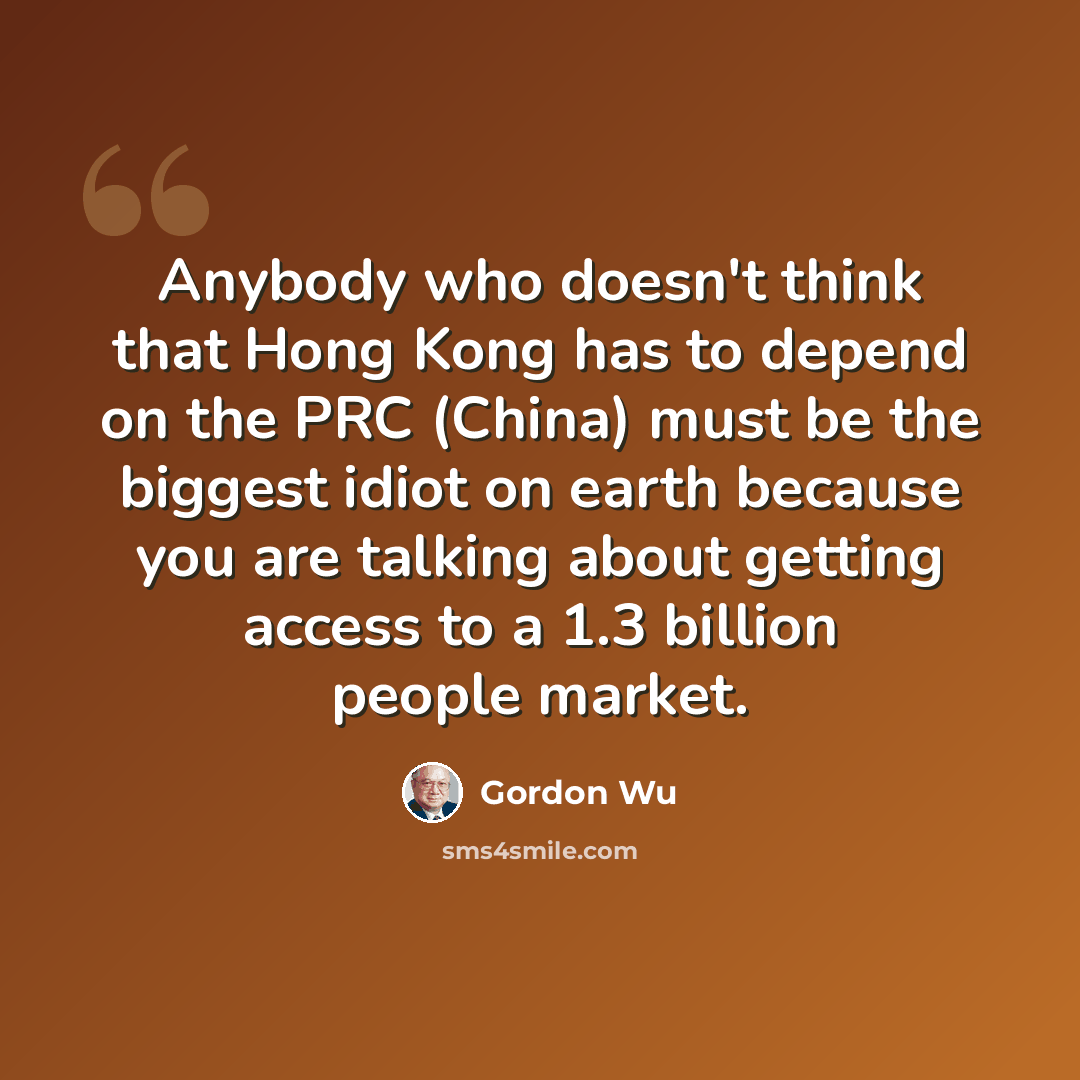 “Anybody who doesn't think that Hong Kong has to depend on the PRC (China) must be the biggest idiot on earth because you are talking about getting access to a 1.3 billion people market.” quote by Gordon Wu