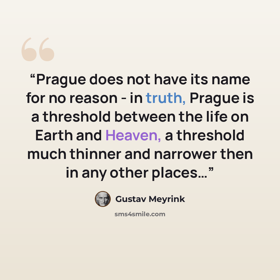 “Prague does not have its name for no reason - in truth, Prague is a threshold between the life on Earth and Heaven, a threshold much thinner and narrower then in any other places…” quote by Gustav Meyrink