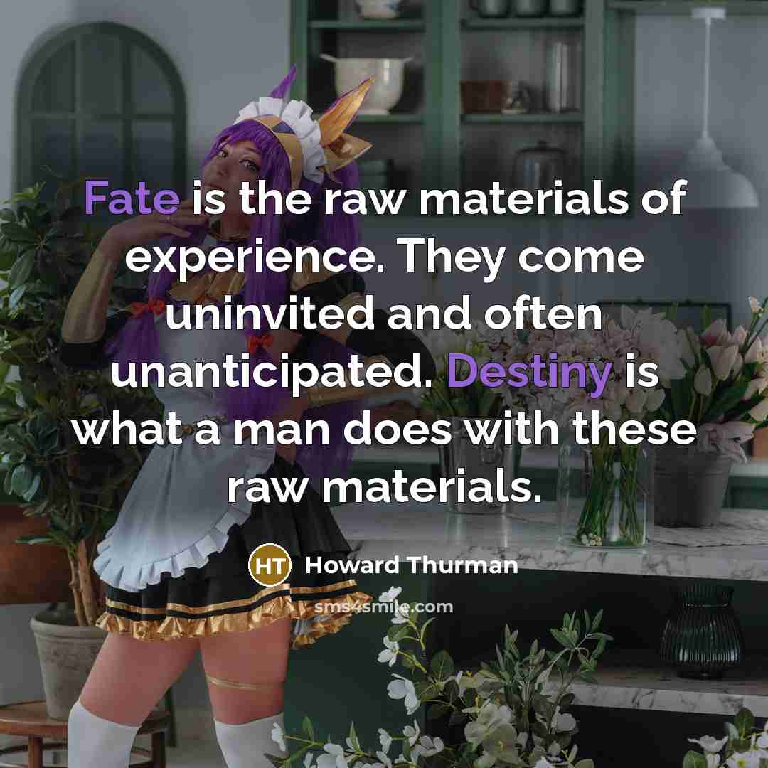 “Fate is the raw materials of experience. They come uninvited and often unanticipated. Destiny is what a man does with these raw materials.” quote by Howard Thurman