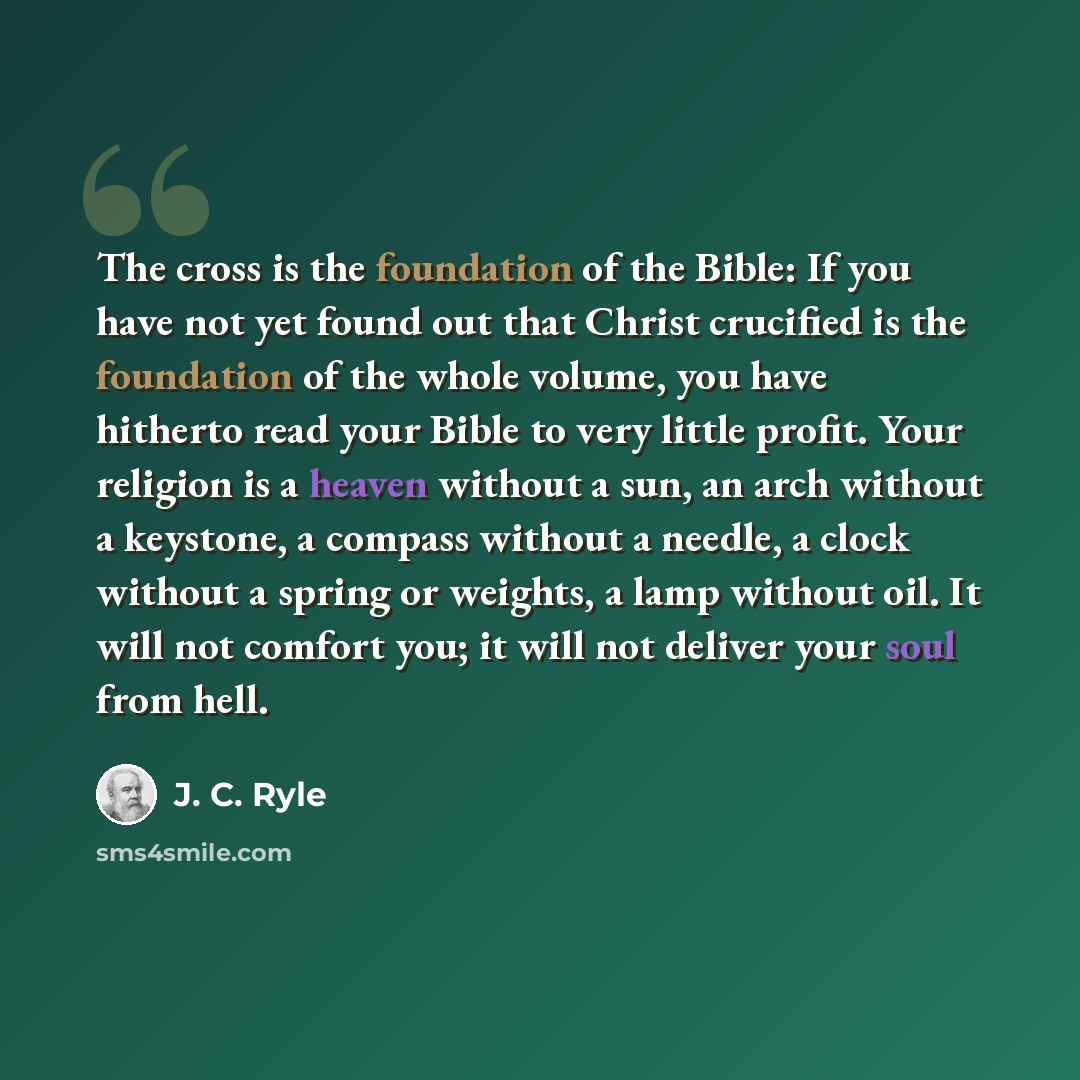 “The cross is the foundation of the Bible: If you have not yet found out that Christ crucified is the foundation of the whole volume, you have hitherto read your Bible to very little profit. Your religion is a heaven without a sun, an arch without a keystone, a compass without a needle, a clock…” quote by J. C. Ryle