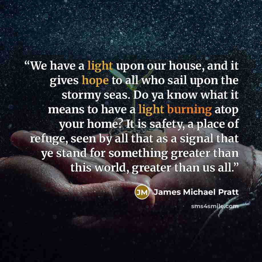 “We have a light upon our house, and it gives hope to all who sail upon the stormy seas. Do ya know what it means to have a light burning atop your home? It is safety, a place of refuge, seen by all that as a signal that ye stand for something greater than this world, greater than us all.” quote by James Michael Pratt