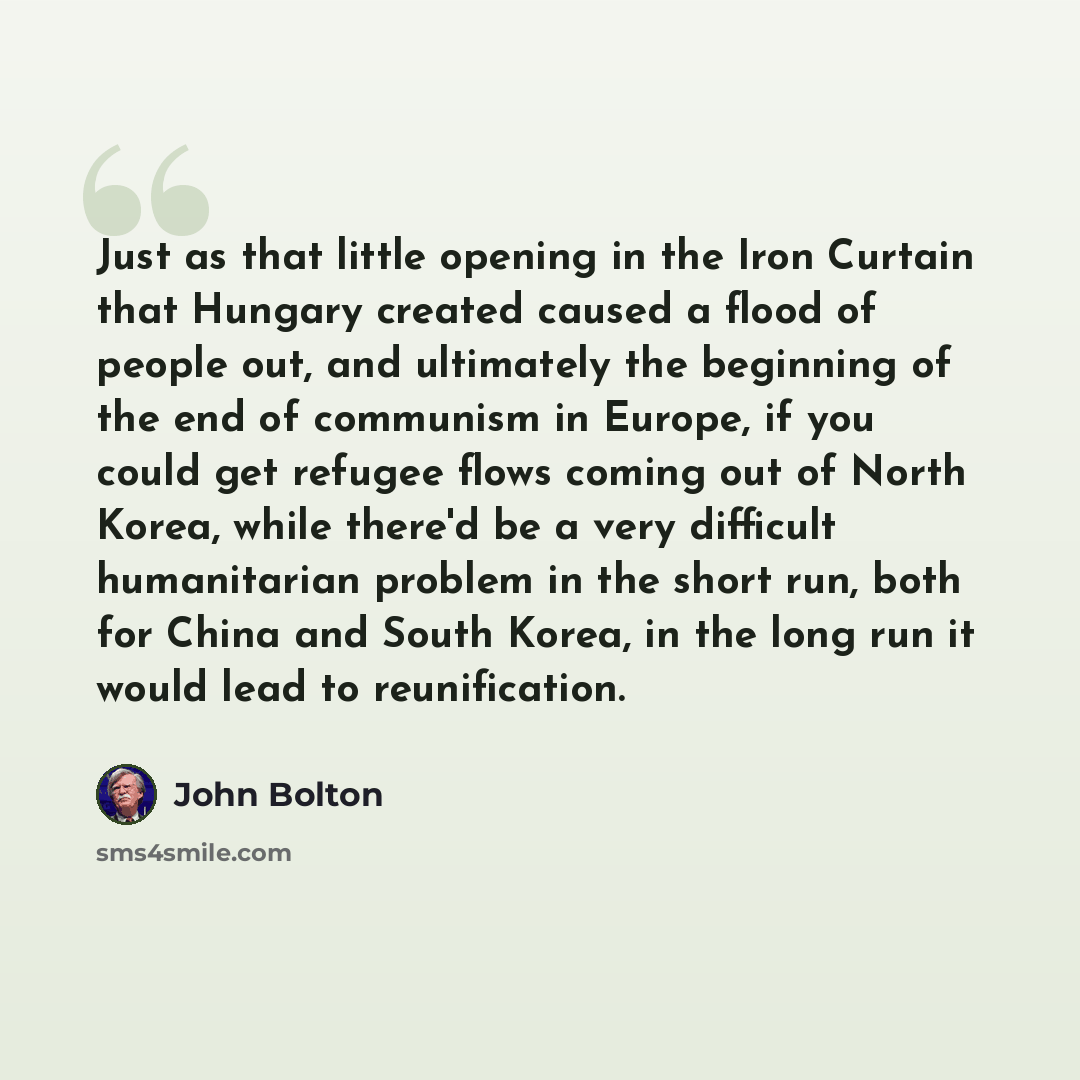 “Just as that little opening in the Iron Curtain that Hungary created caused a flood of people out, and ultimately the beginning of the end of communism in Europe, if you could get refugee flows coming out of North Korea, while there'd be a very difficult humanitarian problem in the short run, both…” quote by John Bolton