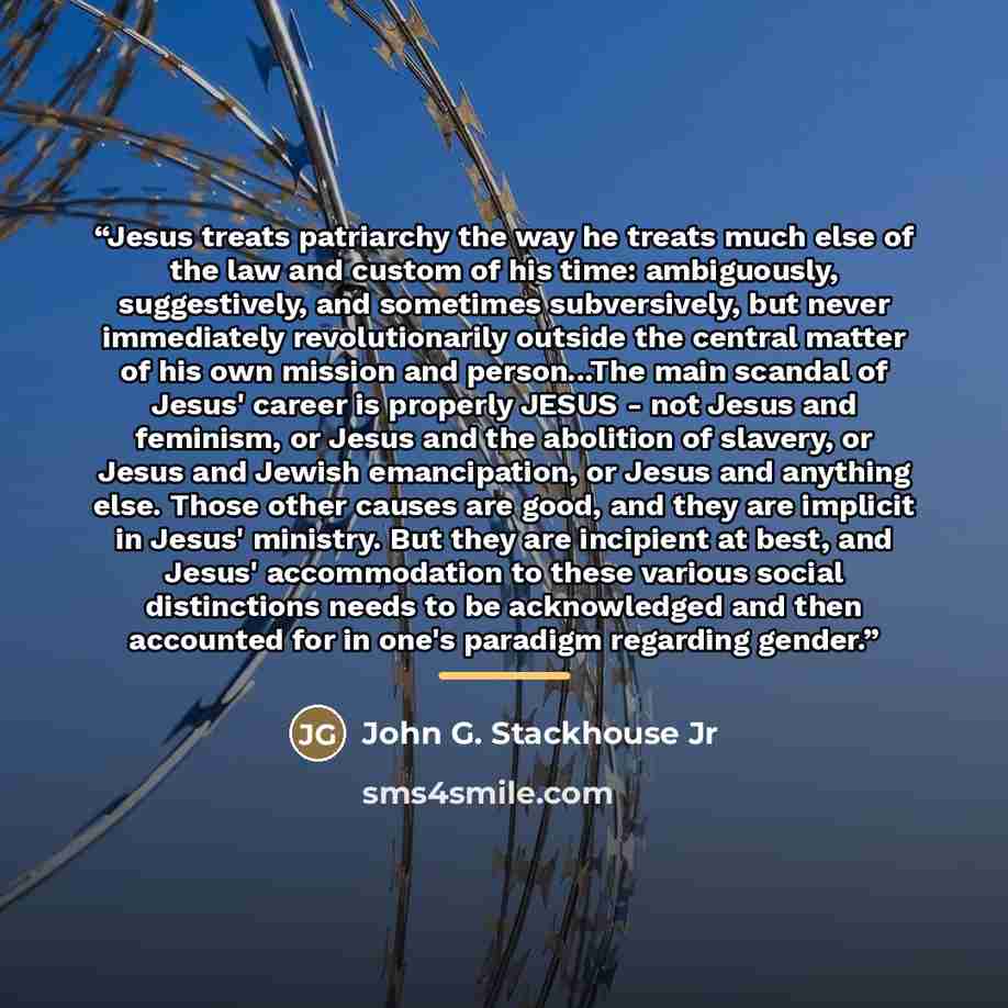 “Jesus treats patriarchy the way he treats much else of the law and custom of his time: ambiguously, suggestively, and sometimes subversively, but never immediately revolutionarily outside the central matter of his own mission and person...The main scandal of Jesus' career is properly JESUS - not…” quote by John G. Stackhouse Jr