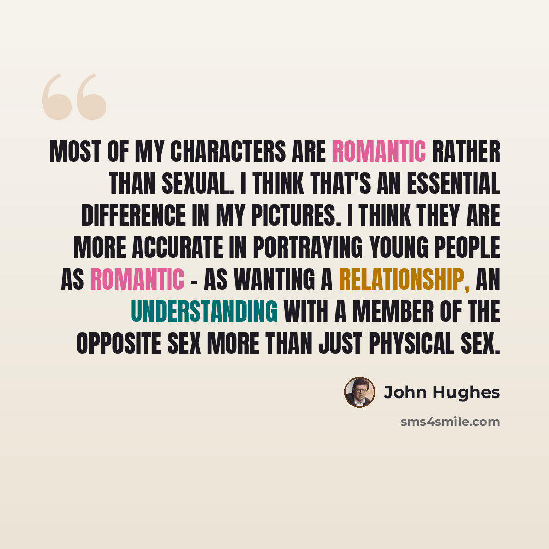 “Most of my characters are romantic rather than sexual. I think that's an essential difference in my pictures. I think they are more accurate in portraying young people as romantic - as wanting a relationship, an understanding with a member of the opposite sex more than just physical sex.” quote by John Hughes