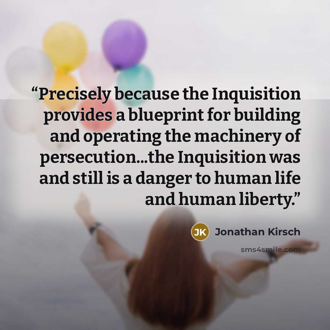 “Precisely because the Inquisition provides a blueprint for building and operating the machinery of persecution...the Inquisition was and still is a danger to human life and human liberty.” quote by Jonathan Kirsch