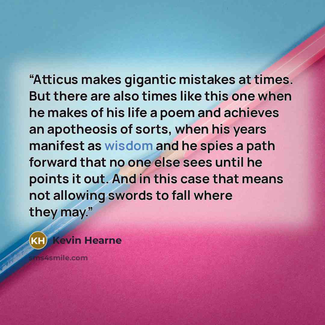 “Atticus makes gigantic mistakes at times. But there are also times like this one when he makes of his life a poem and achieves an apotheosis of sorts, when his years manifest as wisdom and he spies a path forward that no one else sees until he points it out. And in this case that means not…” quote by Kevin Hearne