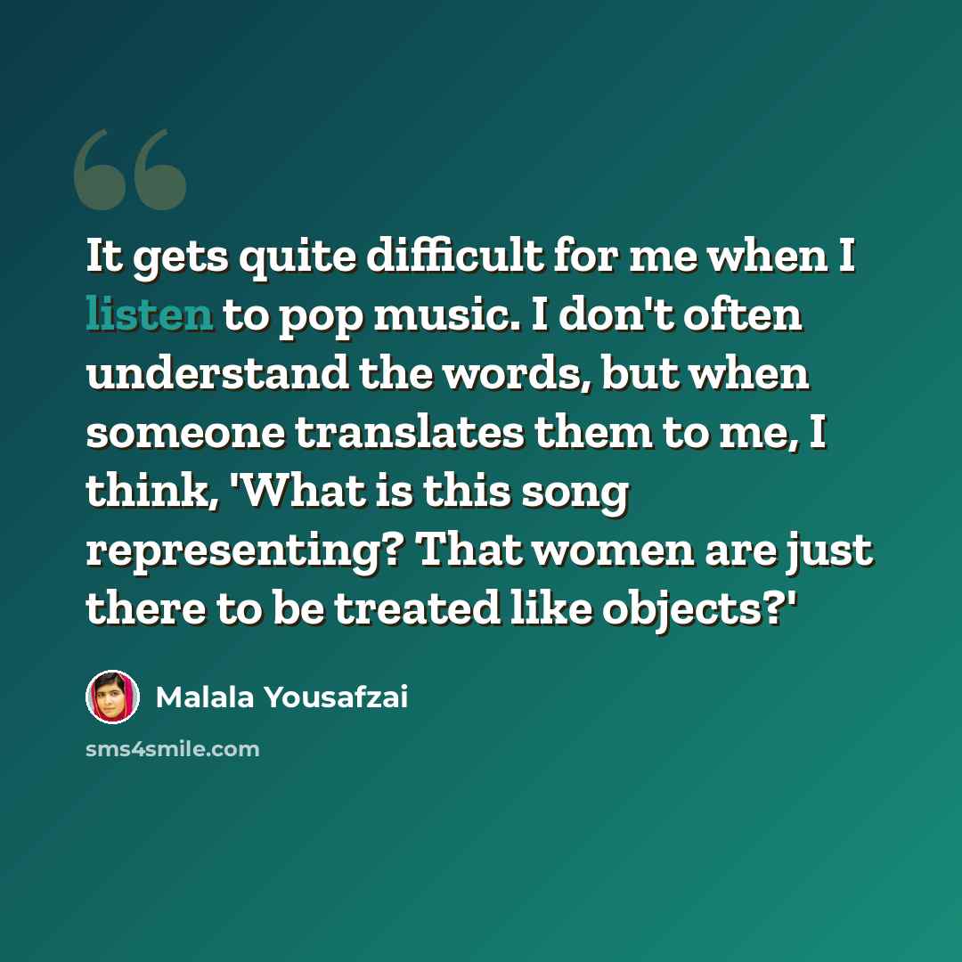 “It gets quite difficult for me when I listen to pop music. I don't often understand the words, but when someone translates them to me, I think, 'What is this song representing? That women are just there to be treated like objects?'” quote by Malala Yousafzai