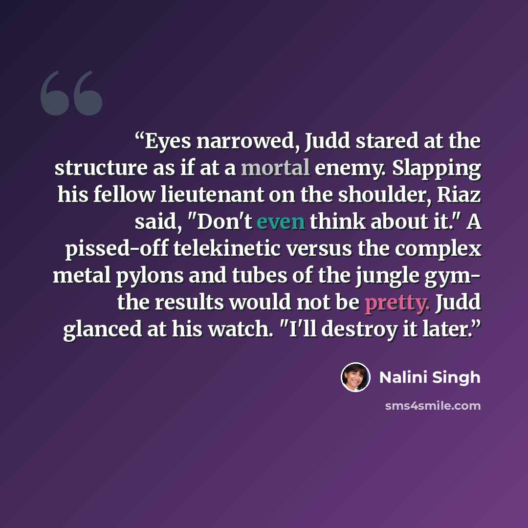 “Eyes narrowed, Judd stared at the structure as if at a mortal enemy. Slapping his fellow lieutenant on the shoulder, Riaz said, "Don't even think about it." A pissed-off telekinetic versus the complex metal pylons and tubes of the jungle gym- the results would not be pretty. Judd glanced at his…” quote by Nalini Singh