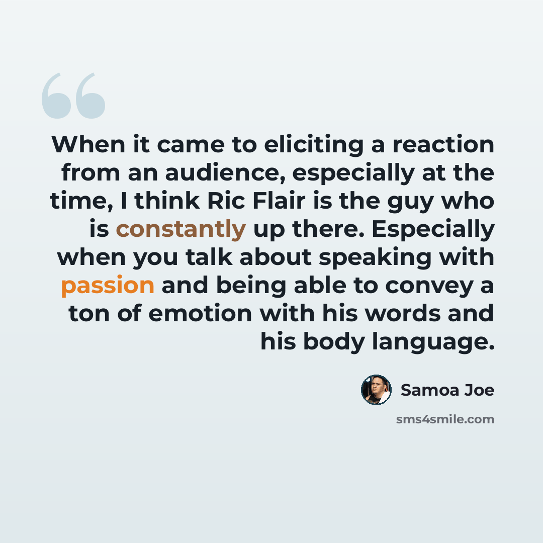 “When it came to eliciting a reaction from an audience, especially at the time, I think Ric Flair is the guy who is constantly up there. Especially when you talk about speaking with passion and being able to convey a ton of emotion with his words and his body language.” quote by Samoa Joe