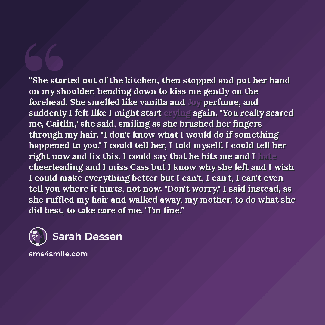 “She started out of the kitchen, then stopped and put her hand on my shoulder, bending down to kiss me gently on the forehead. She smelled like vanilla and Joy perfume, and suddenly I felt like I might start crying again. "You really scared me, Caitlin," she said, smiling as she brushed her fingers…” quote by Sarah Dessen