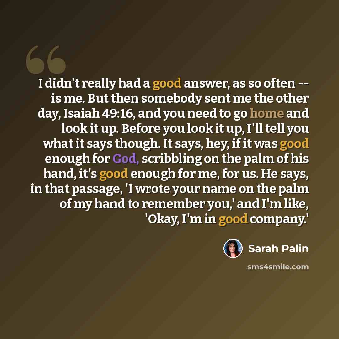 “I didn't really had a good answer, as so often -- is me. But then somebody sent me the other day, Isaiah 49:16, and you need to go home and look it up. Before you look it up, I'll tell you what it says though. It says, hey, if it was good enough for God, scribbling on the palm of his hand, it's…” quote by Sarah Palin
