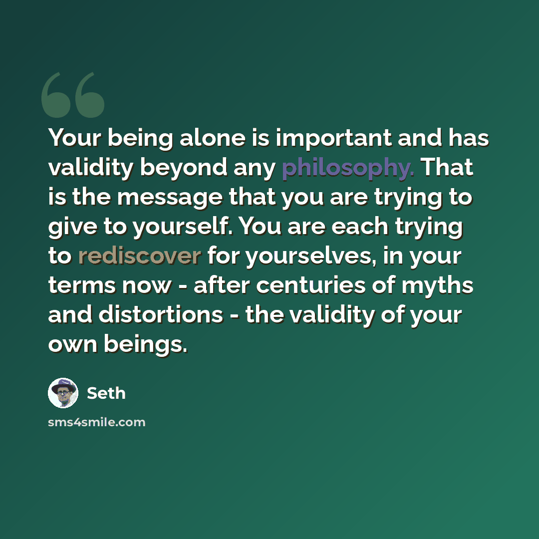 “Your being alone is important and has validity beyond any philosophy. That is the message that you are trying to give to yourself. You are each trying to rediscover for yourselves, in your terms now - after centuries of myths and distortions - the validity of your own beings.” quote by Seth
