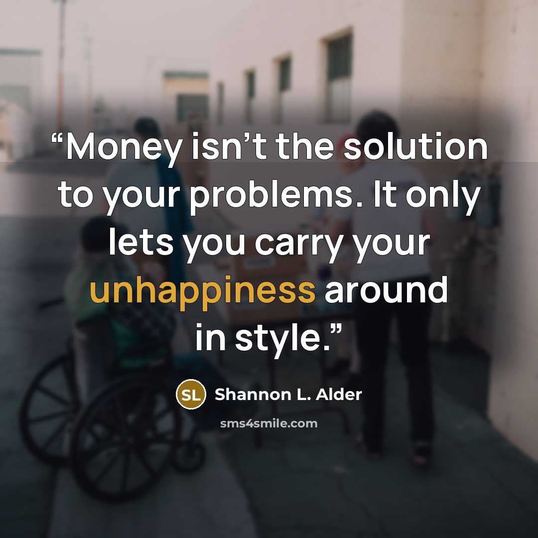 “Money isn't the solution to your problems. It only lets you carry your unhappiness around in style.” quote by Shannon L. Alder