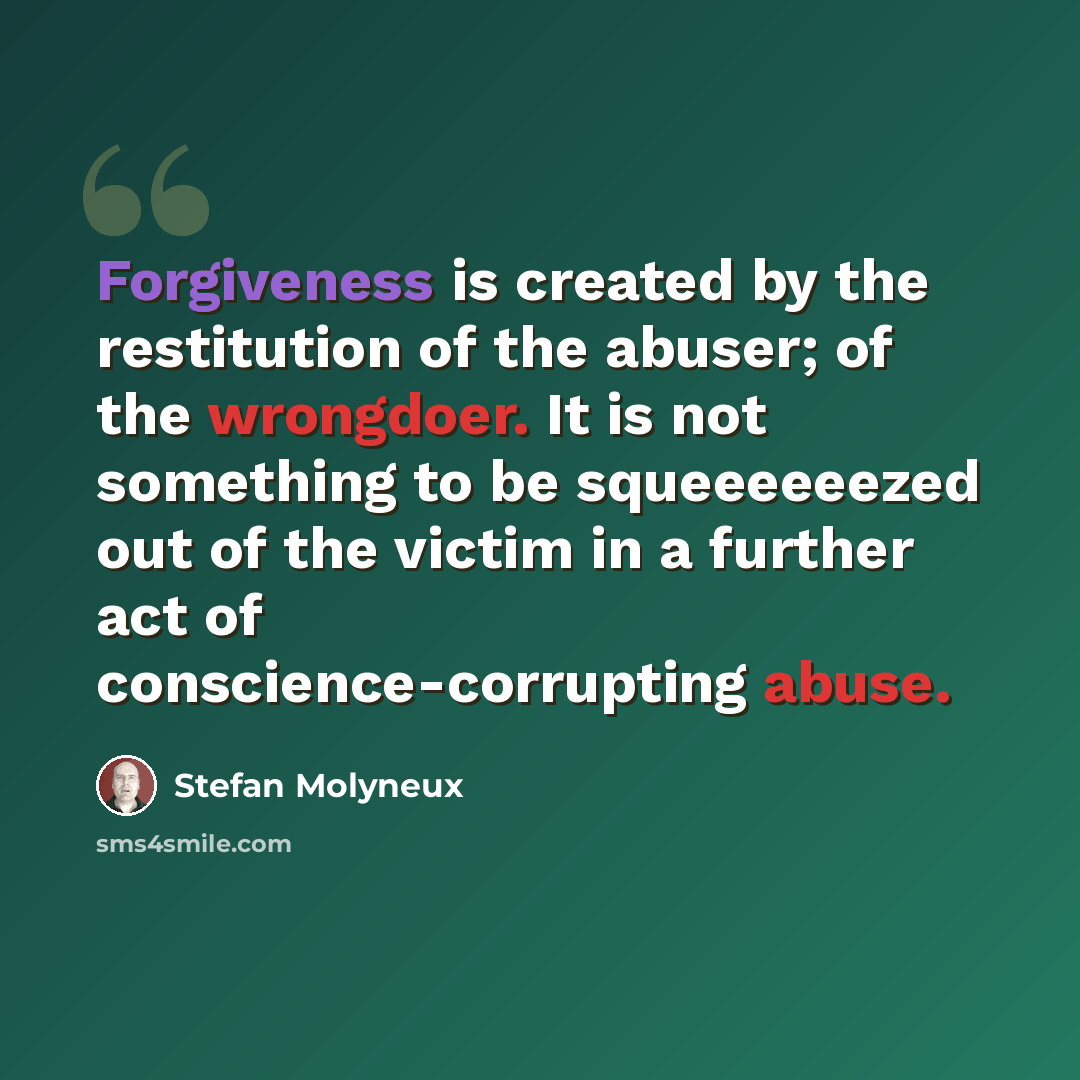 “Forgiveness is created by the restitution of the abuser; of the wrongdoer. It is not something to be squeeeeeezed out of the victim in a further act of conscience-corrupting abuse.” quote by Stefan Molyneux