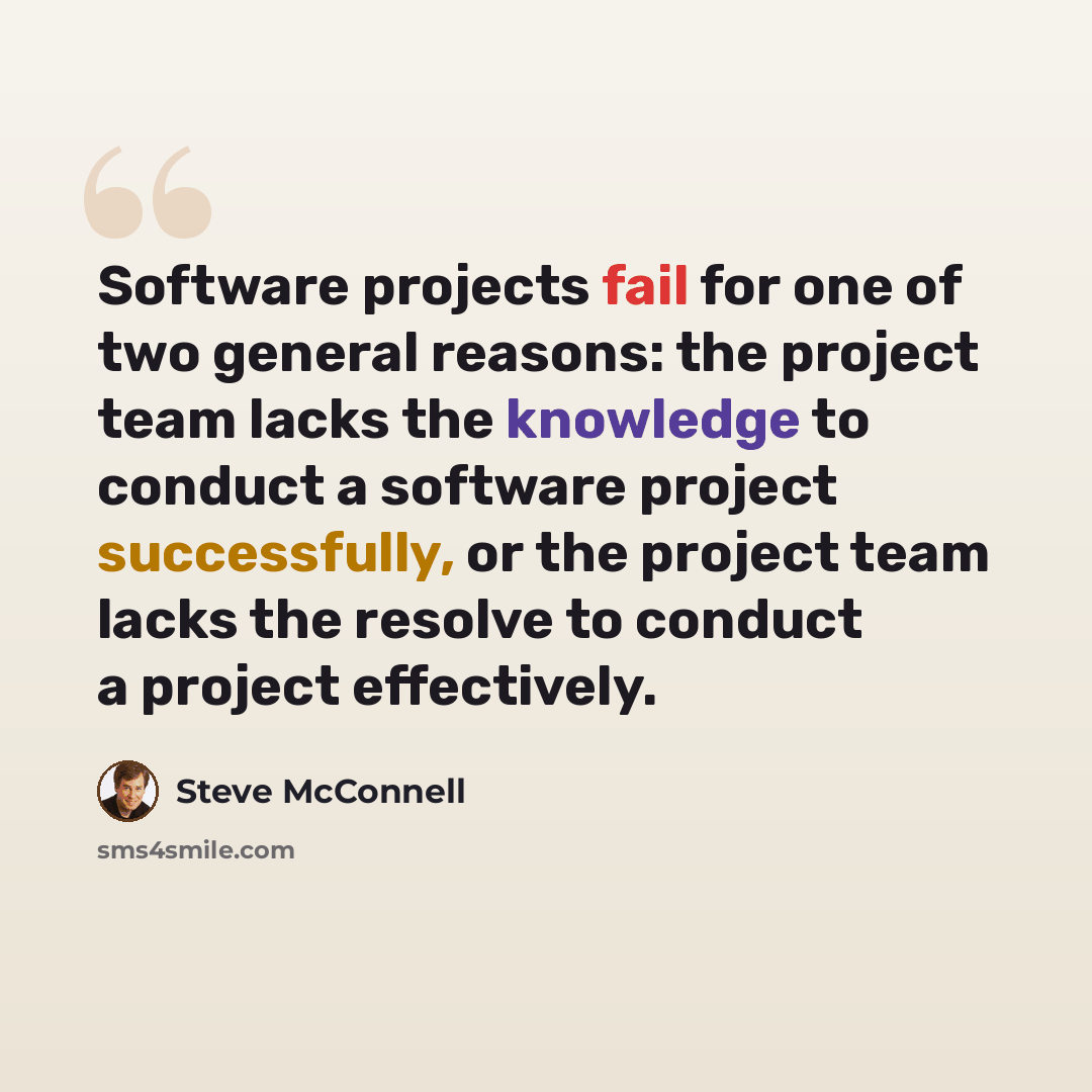 “Software projects fail for one of two general reasons: the project team lacks the knowledge to conduct a software project successfully, or the project team lacks the resolve to conduct a project effectively.” quote by Steve McConnell