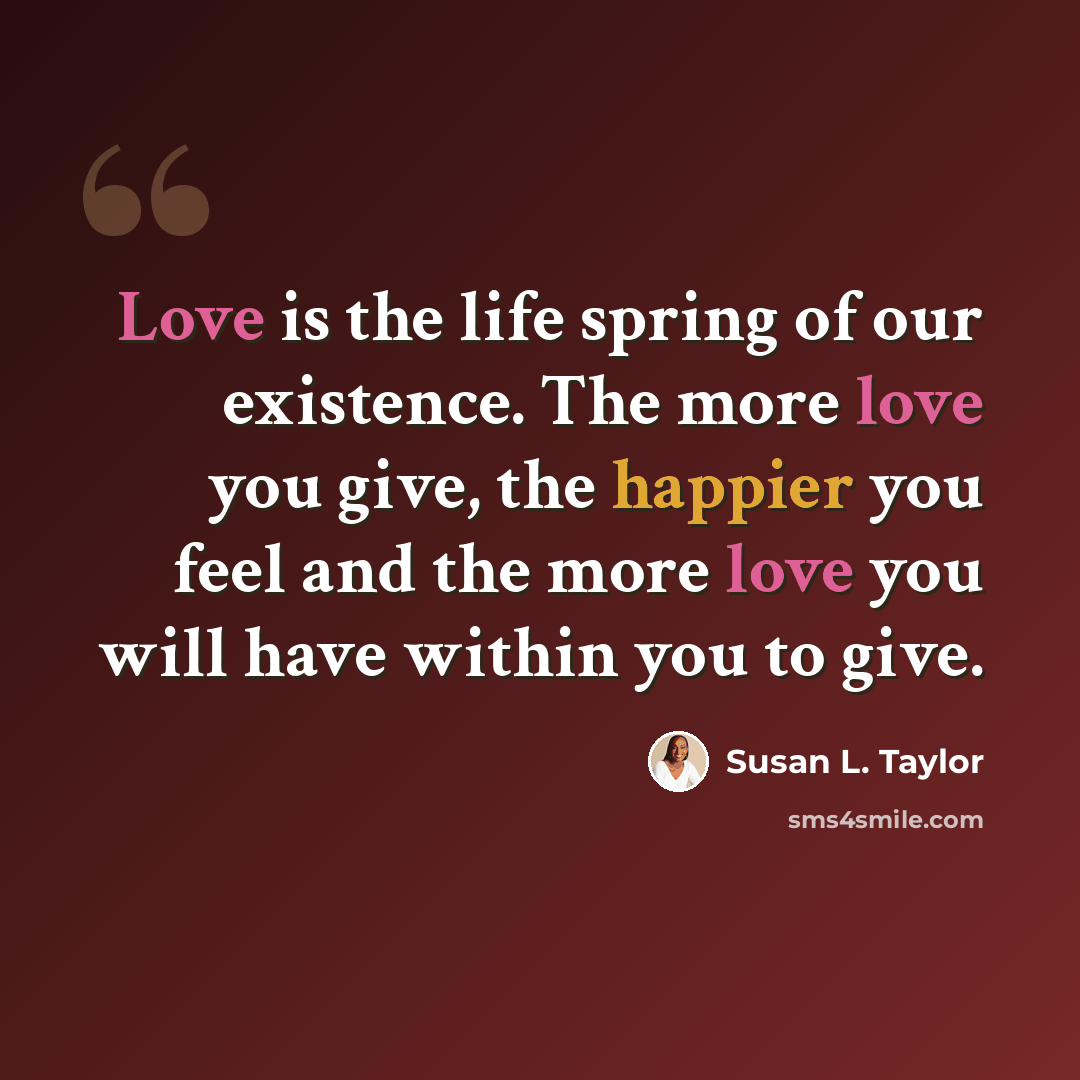 “Love is the life spring of our existence. The more love you give, the happier you feel and the more love you will have within you to give.” quote by Susan L. Taylor