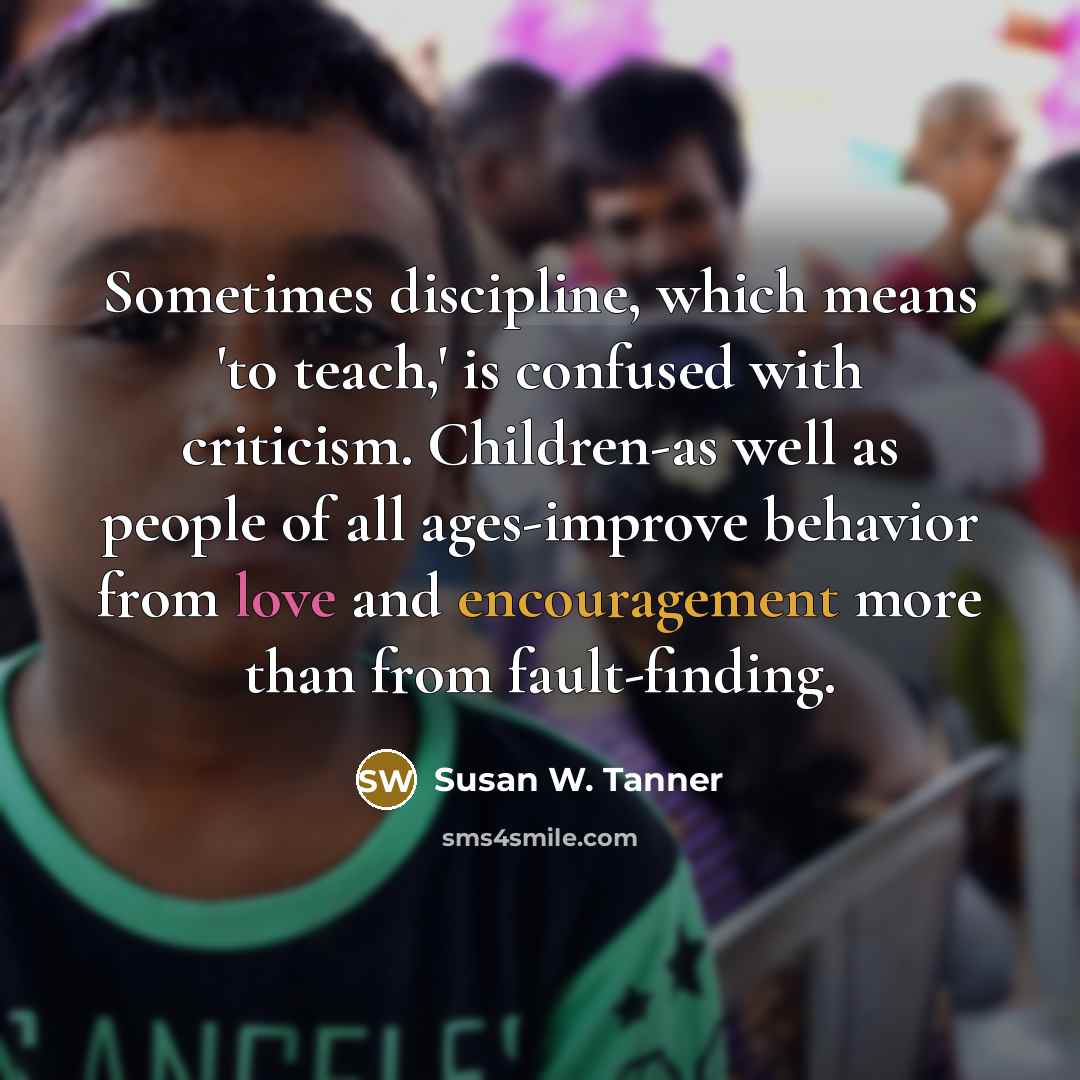 “Sometimes discipline, which means 'to teach,' is confused with criticism. Children-as well as people of all ages-improve behavior from love and encouragement more than from fault-finding.” quote by Susan W. Tanner