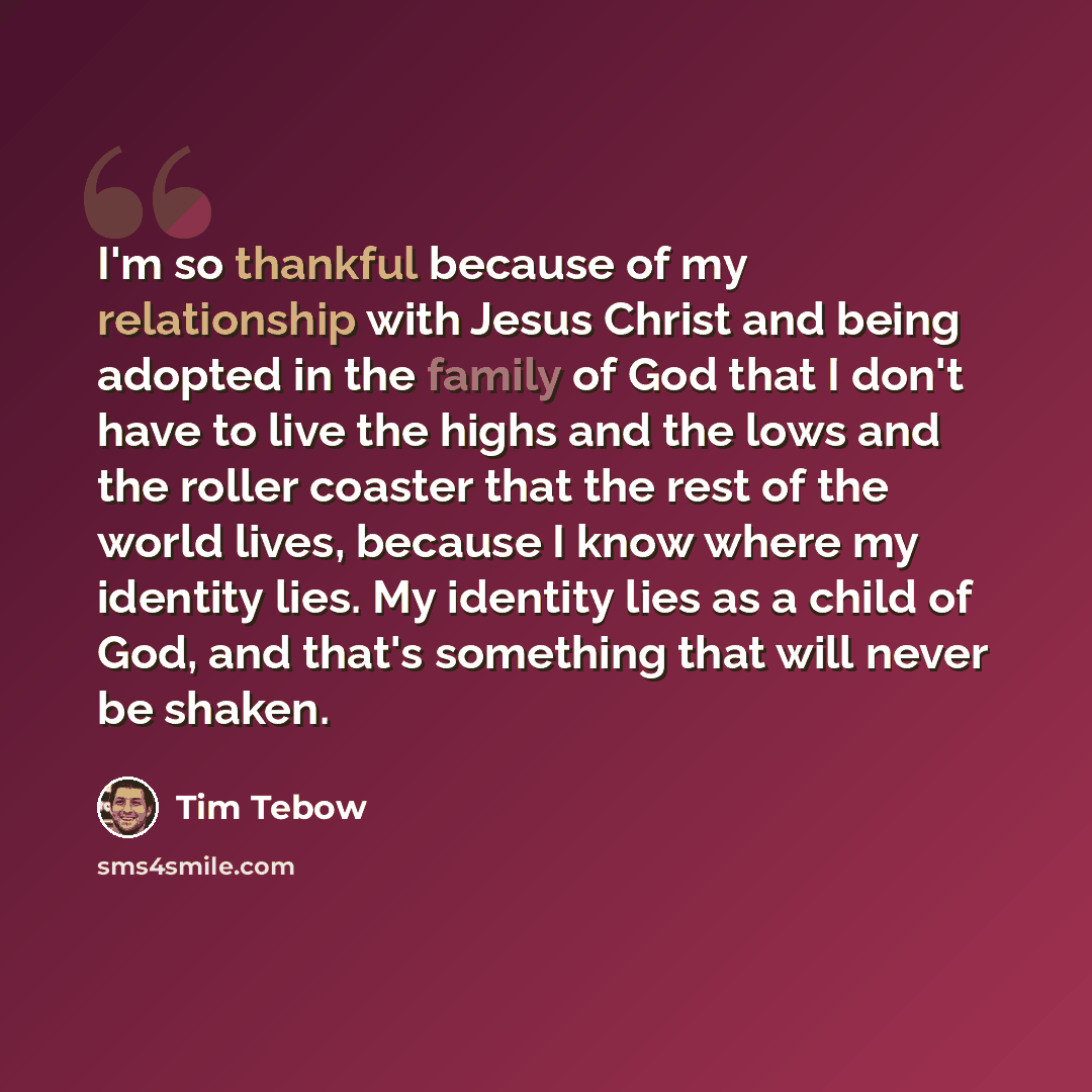 “I'm so thankful because of my relationship with Jesus Christ and being adopted in the family of God that I don't have to live the highs and the lows and the roller coaster that the rest of the world lives, because I know where my identity lies. My identity lies as a child of God, and that's…” quote by Tim Tebow
