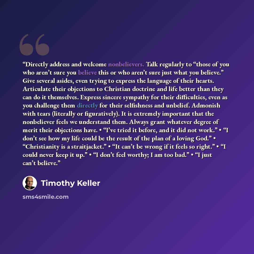 “Directly address and welcome nonbelievers. Talk regularly to “those of you who aren’t sure you believe this or who aren’t sure just what you believe.” Give several asides, even trying to express the language of their hearts. Articulate their objections to Christian doctrine and life better than…” quote by Timothy Keller