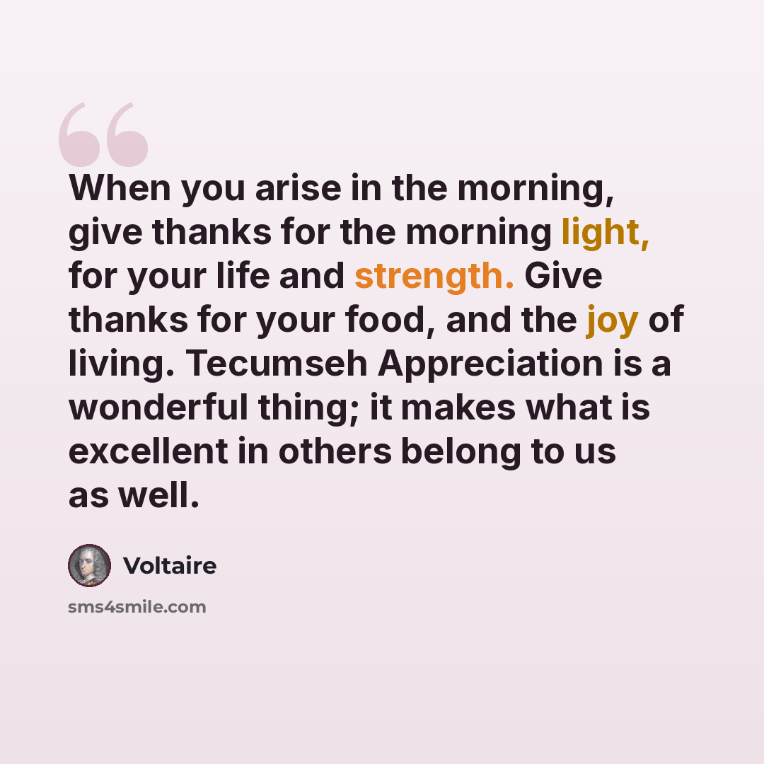 “When you arise in the morning, give thanks for the morning light, for your life and strength. Give thanks for your food, and the joy of living. Tecumseh Appreciation is a wonderful thing; it makes what is excellent in others belong to us as well.” quote by Voltaire