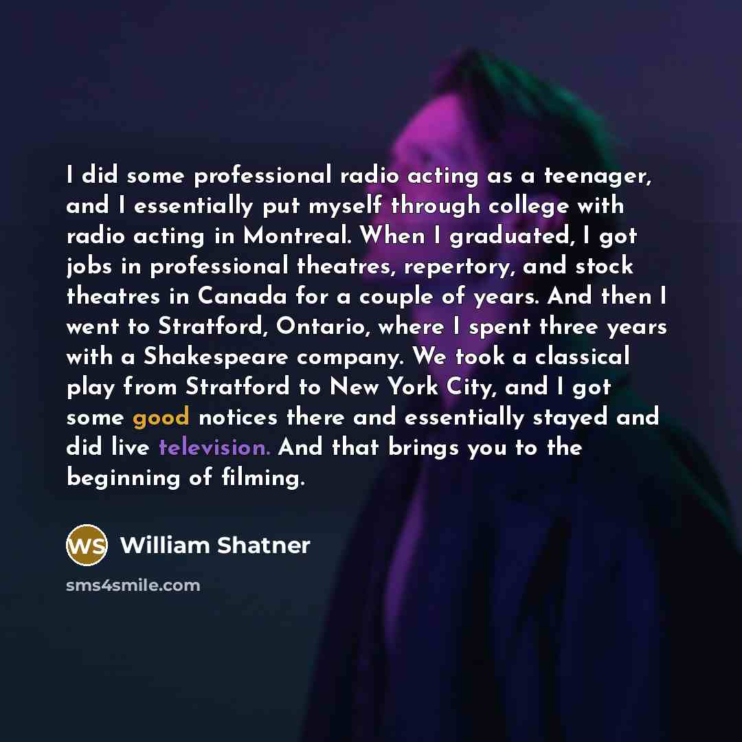 “I did some professional radio acting as a teenager, and I essentially put myself through college with radio acting in Montreal. When I graduated, I got jobs in professional theatres, repertory, and stock theatres in Canada for a couple of years. And then I went to Stratford, Ontario, where I spent…” quote by William Shatner