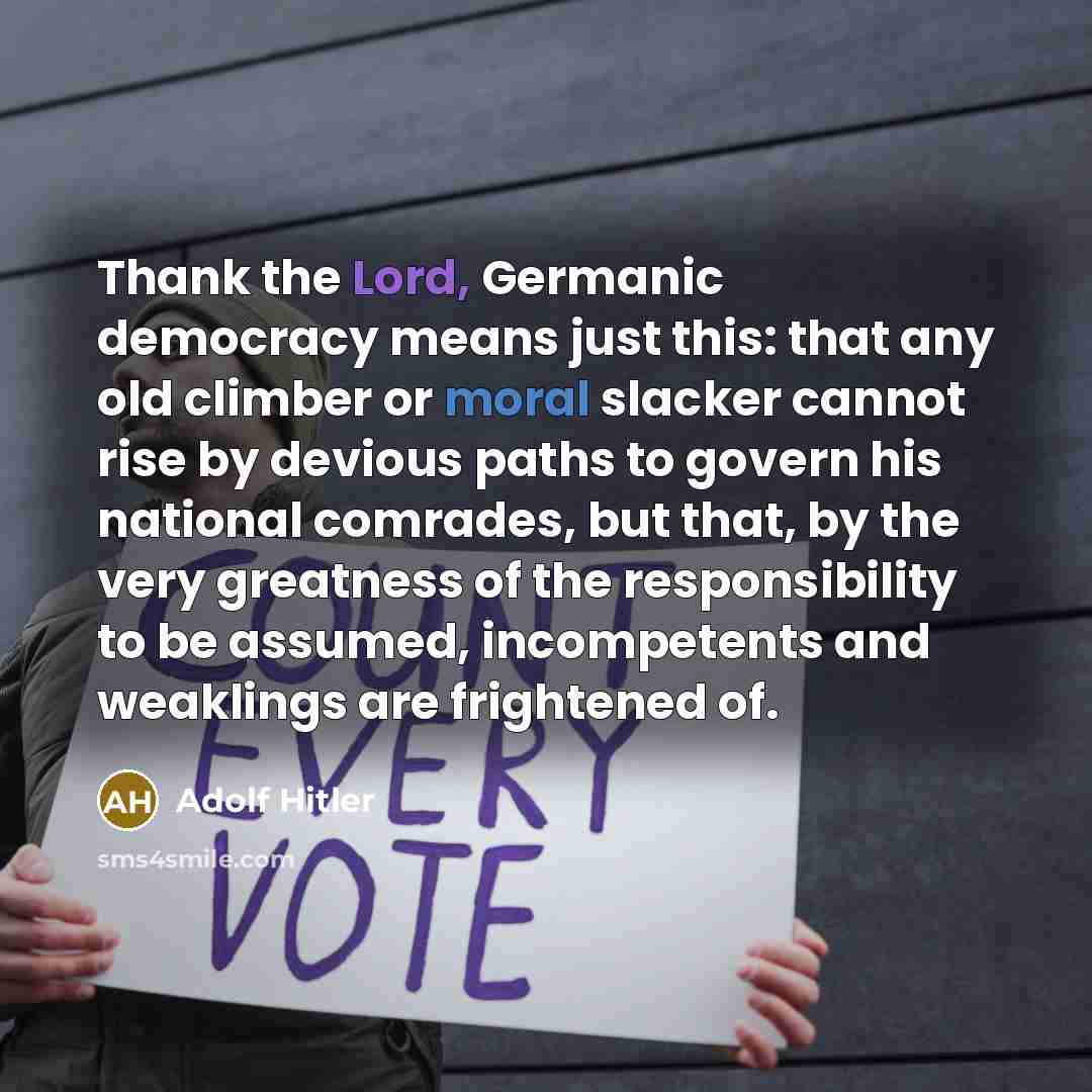 “Thank the Lord, Germanic democracy means just this: that any old climber or moral slacker cannot rise by devious paths to govern his national comrades, but that, by the very greatness of the responsibility to be assumed, incompetents and weaklings are frightened of.” quote by Adolf Hitler