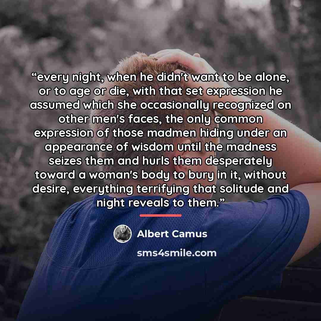 “every night, when he didn't want to be alone, or to age or die, with that set expression he assumed which she occasionally recognized on other men's faces, the only common expression of those madmen hiding under an appearance of wisdom until the madness seizes them and hurls them desperately…” quote by Albert Camus