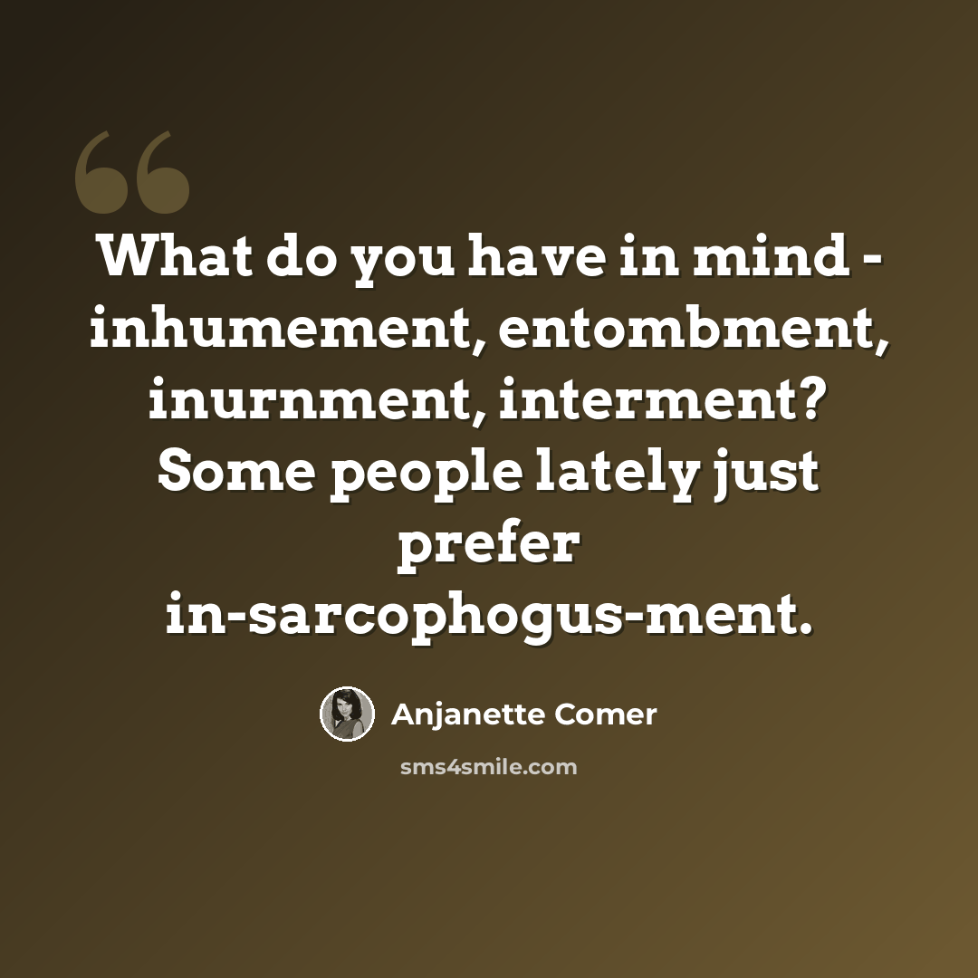 “What do you have in mind - inhumement, entombment, inurnment, interment? Some people lately just prefer in-sarcophogus-ment.” quote by Anjanette Comer
