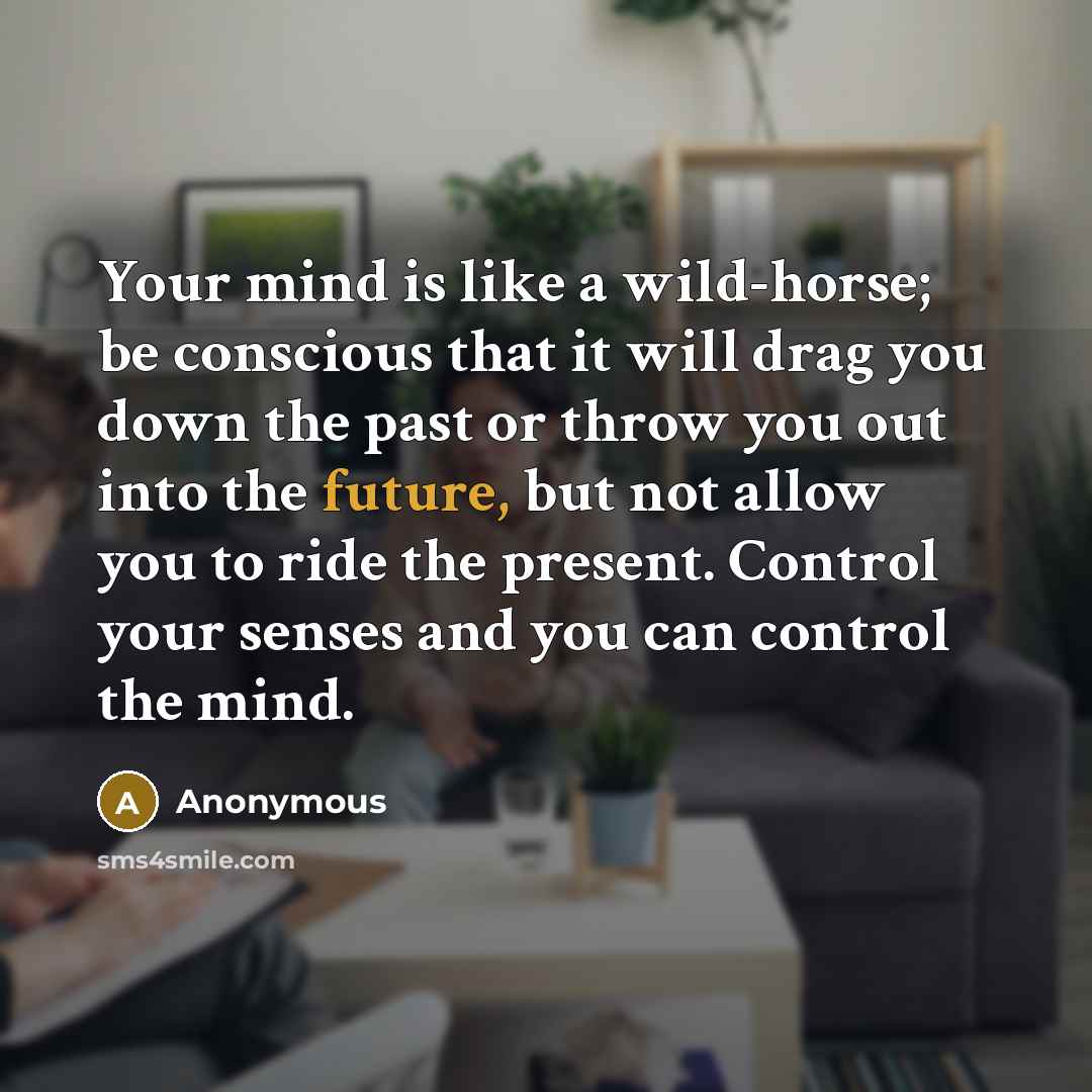 “Your mind is like a wild-horse; be conscious that it will drag you down the past or throw you out into the future, but not allow you to ride the present. Control your senses and you can control the mind.” quote by Anonymous
