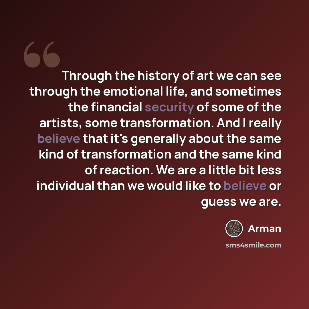 “Through the history of art we can see through the emotional life, and sometimes the financial security of some of the artists, some transformation. And I really believe that it's generally about the same kind of transformation and the same kind of reaction. We are a little bit less individual than…” quote by Arman
