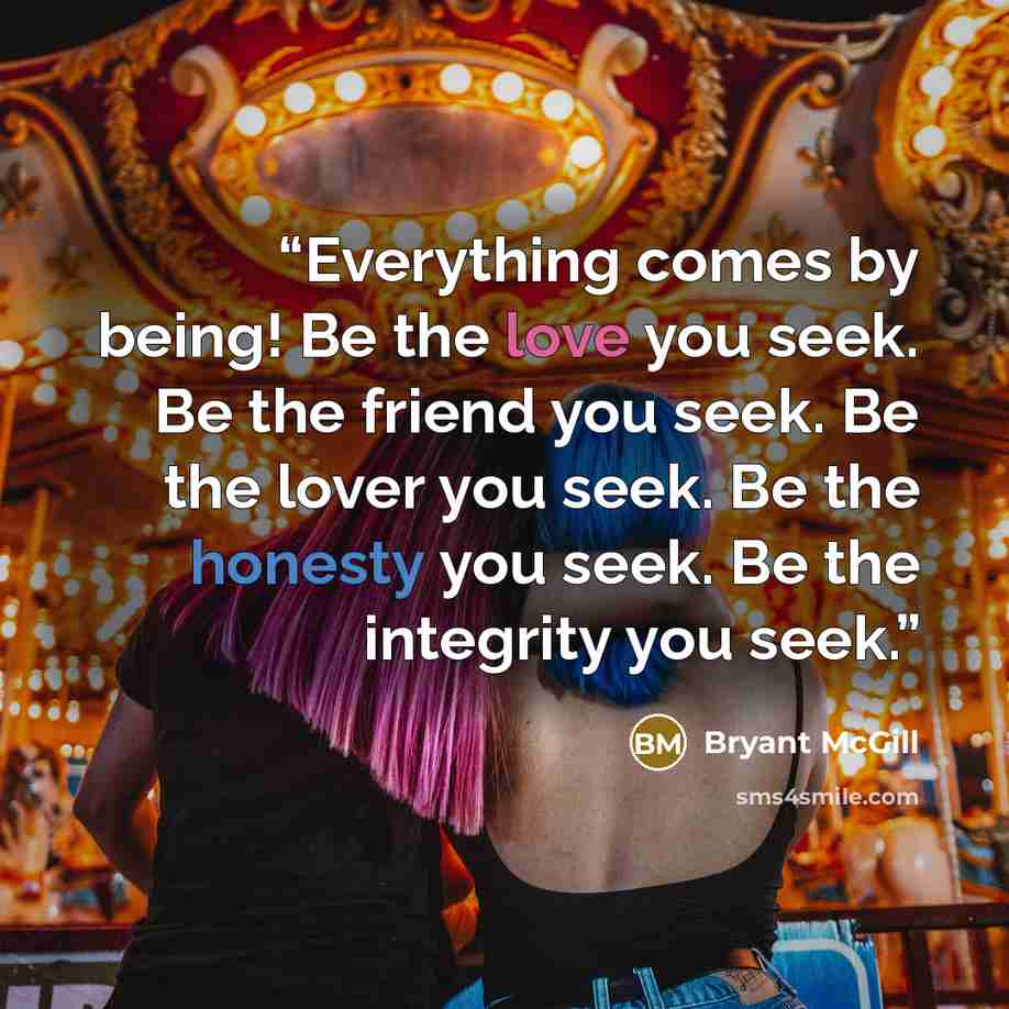 “Everything comes by being! Be the love you seek. Be the friend you seek. Be the lover you seek. Be the honesty you seek. Be the integrity you seek.” quote by Bryant McGill