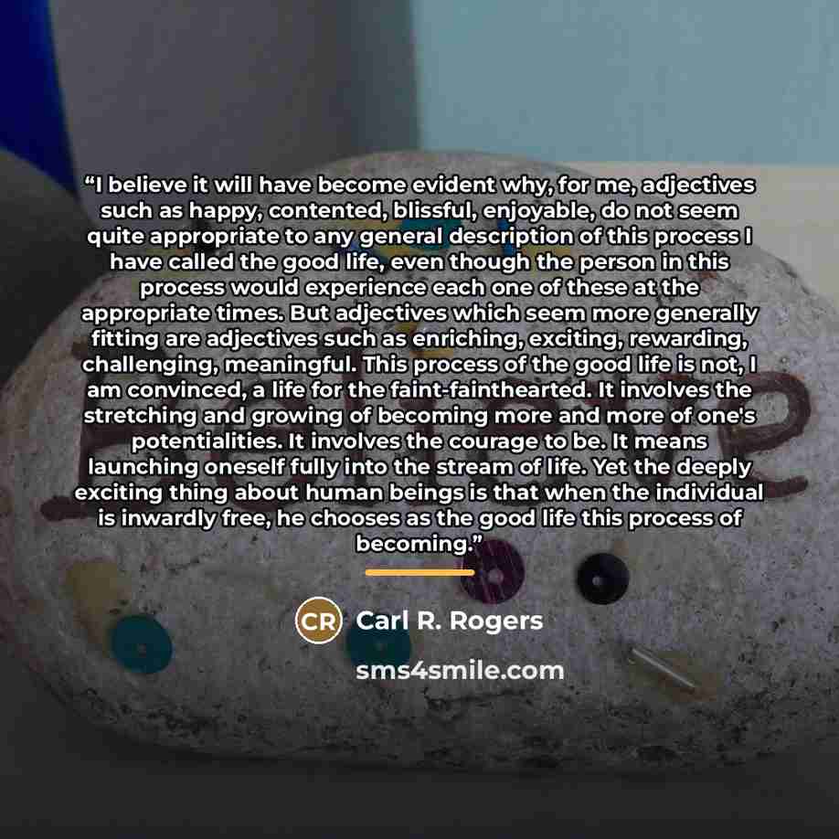 “I believe it will have become evident why, for me, adjectives such as happy, contented, blissful, enjoyable, do not seem quite appropriate to any general description of this process I have called the good life, even though the person in this process would experience each one of these at the…” quote by Carl R. Rogers