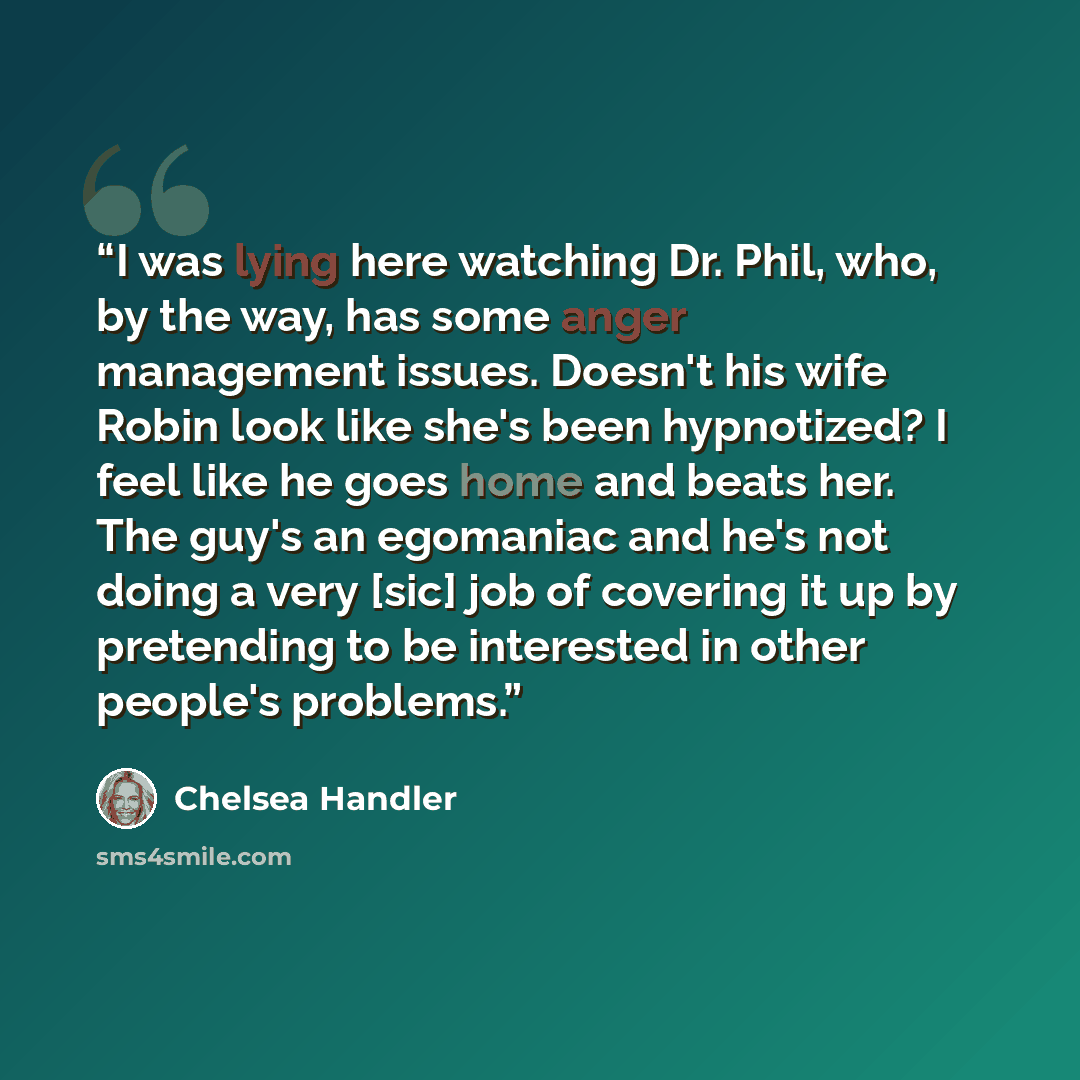 “I was lying here watching Dr. Phil, who, by the way, has some anger management issues. Doesn't his wife Robin look like she's been hypnotized? I feel like he goes home and beats her. The guy's an egomaniac and he's not doing a very [sic] job of covering it up by pretending to be interested in…” quote by Chelsea Handler