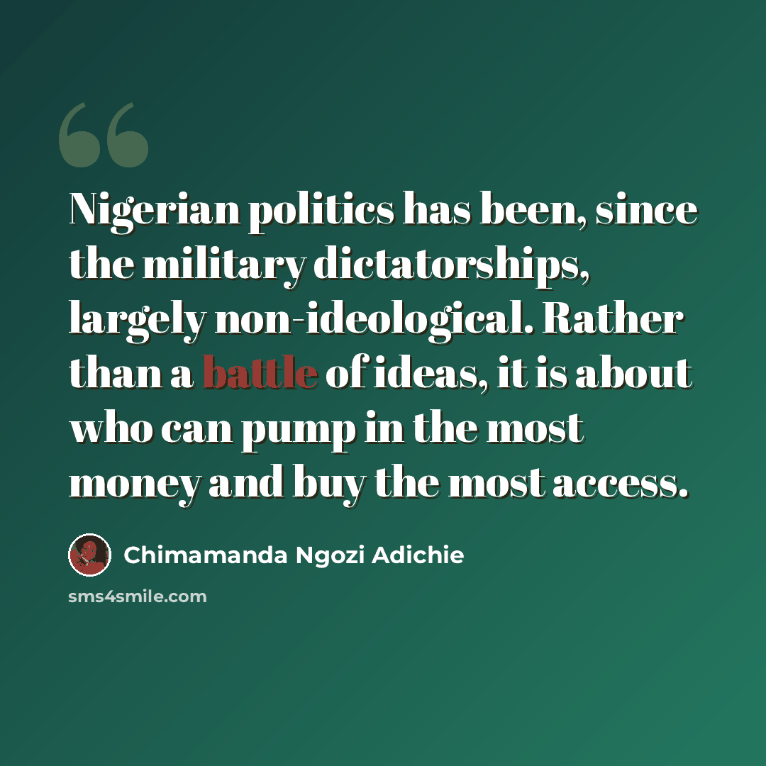 “Nigerian politics has been, since the military dictatorships, largely non-ideological. Rather than a battle of ideas, it is about who can pump in the most money and buy the most access.” quote by Chimamanda Ngozi Adichie