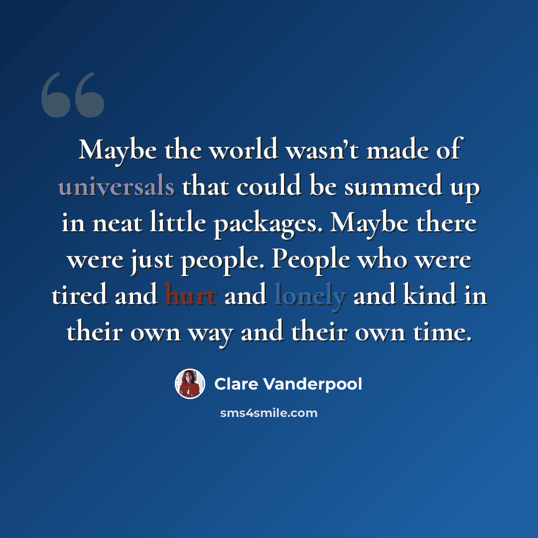 “Maybe the world wasn’t made of universals that could be summed up in neat little packages. Maybe there were just people. People who were tired and hurt and lonely and kind in their own way and their own time.” quote by Clare Vanderpool