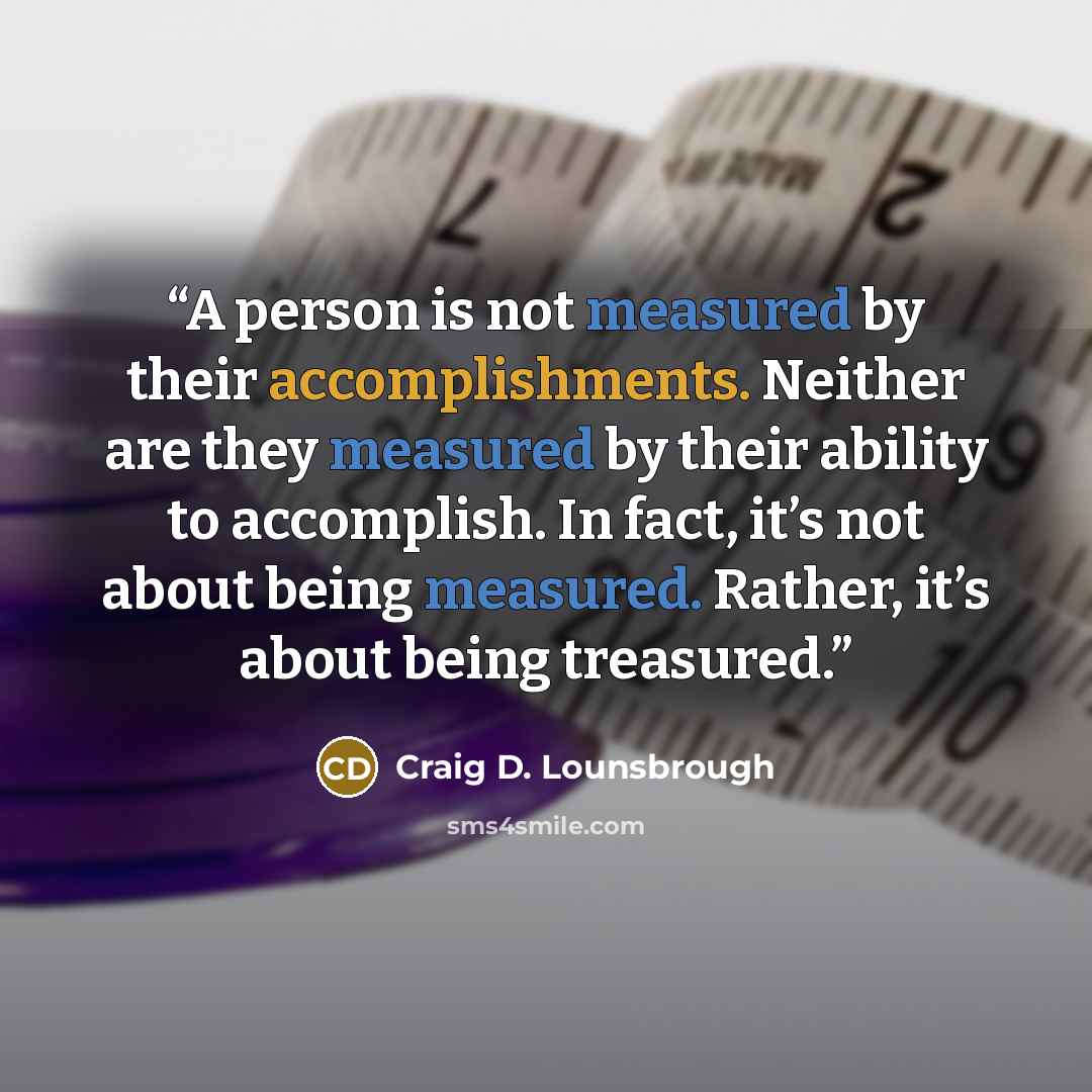 “A person is not measured by their accomplishments. Neither are they measured by their ability to accomplish. In fact, it’s not about being measured. Rather, it’s about being treasured.” quote by Craig D. Lounsbrough