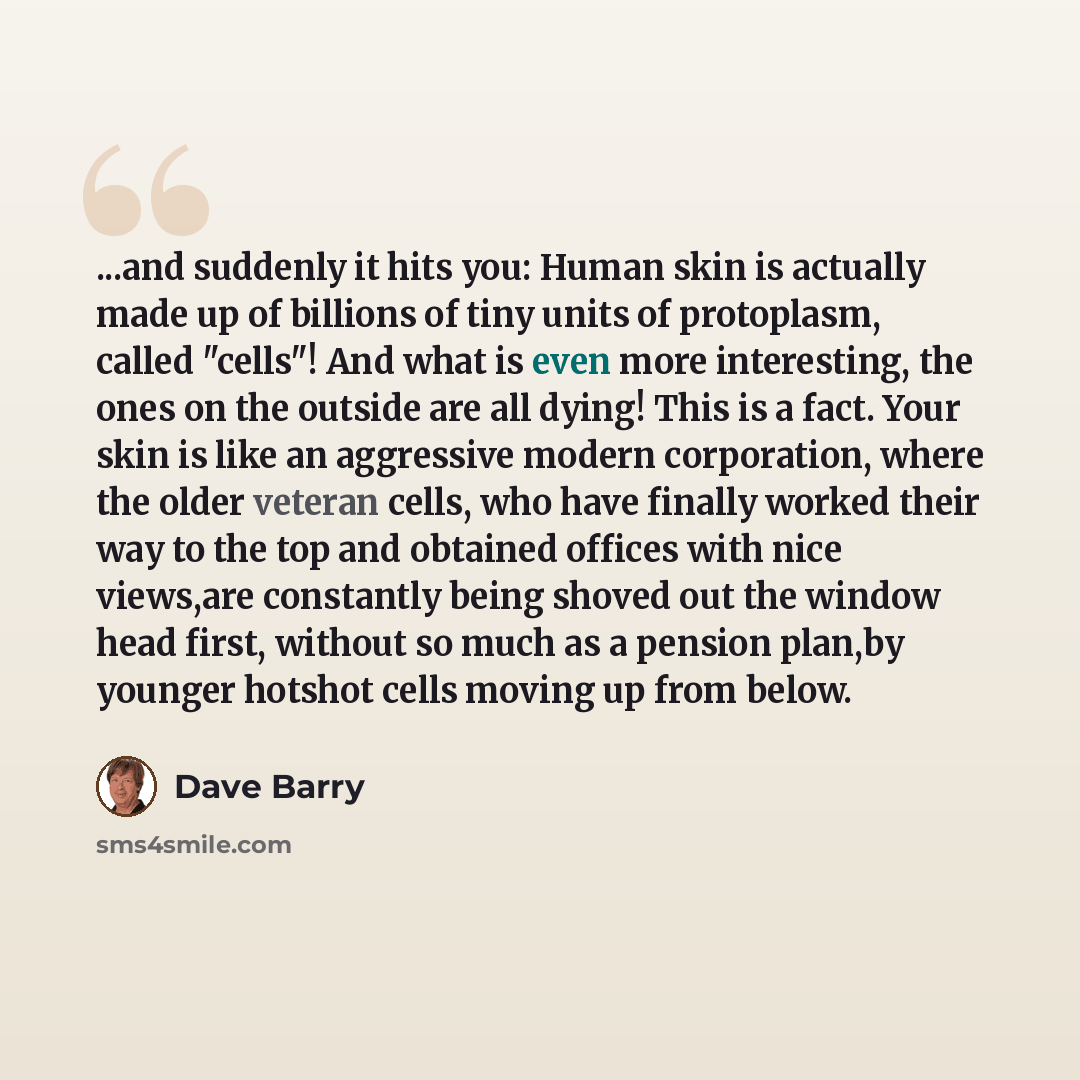 “...and suddenly it hits you: Human skin is actually made up of billions of tiny units of protoplasm, called "cells"! And what is even more interesting, the ones on the outside are all dying! This is a fact. Your skin is like an aggressive modern corporation, where the older veteran cells, who have…” quote by Dave Barry