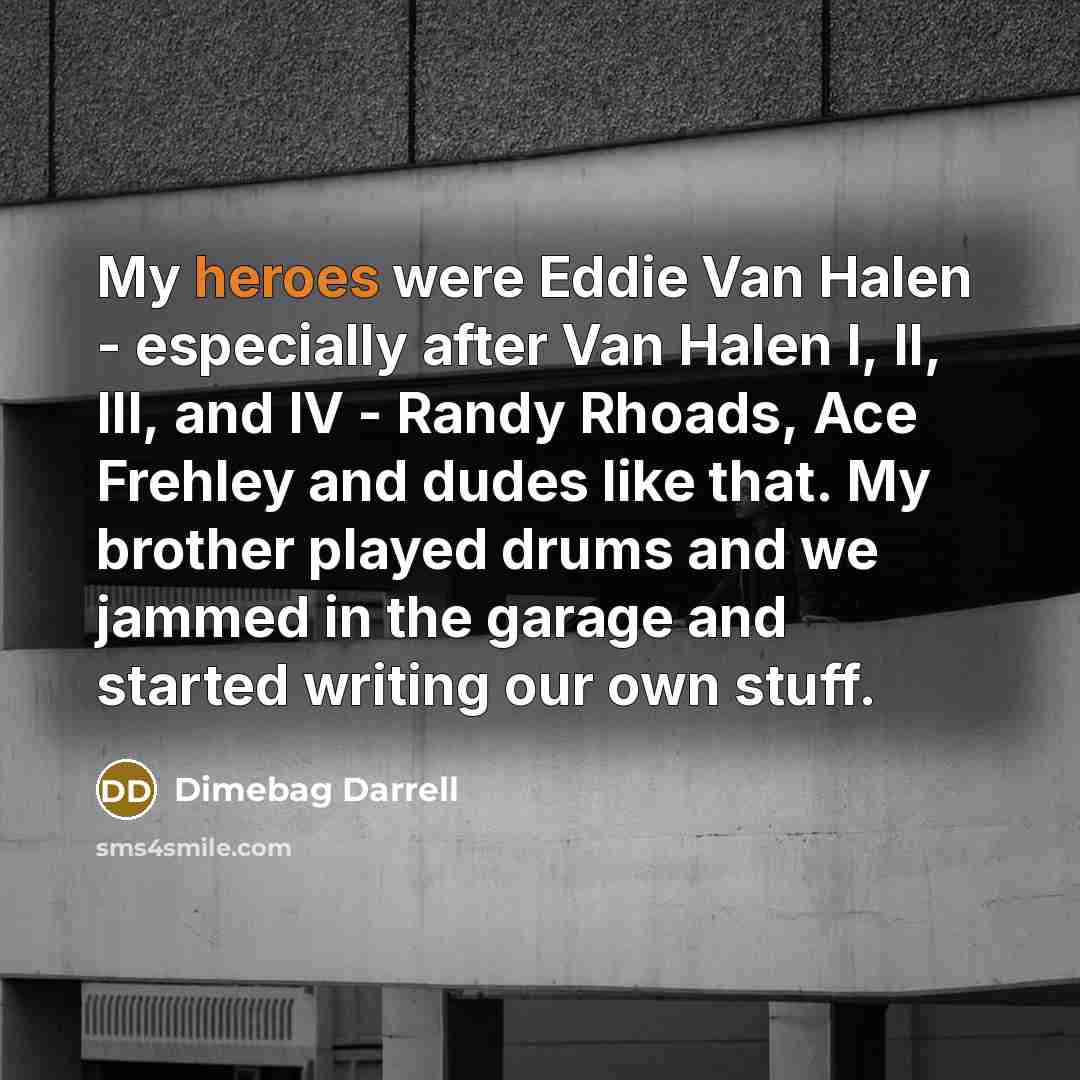 “My heroes were Eddie Van Halen - especially after Van Halen I, II, III, and IV - Randy Rhoads, Ace Frehley and dudes like that. My brother played drums and we jammed in the garage and started writing our own stuff.” quote by Dimebag Darrell