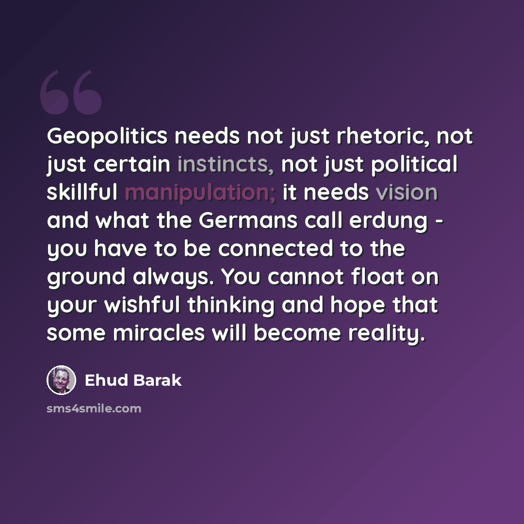 “Geopolitics needs not just rhetoric, not just certain instincts, not just political skillful manipulation; it needs vision and what the Germans call erdung - you have to be connected to the ground always. You cannot float on your wishful thinking and hope that some miracles will become reality.” quote by Ehud Barak
