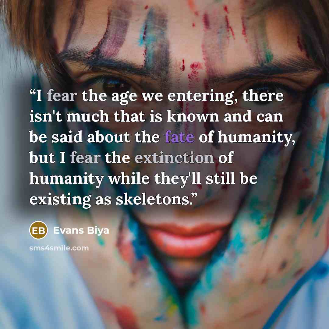 “I fear the age we entering, there isn't much that is known and can be said about the fate of humanity, but I fear the extinction of humanity while they'll still be existing as skeletons.” quote by Evans Biya