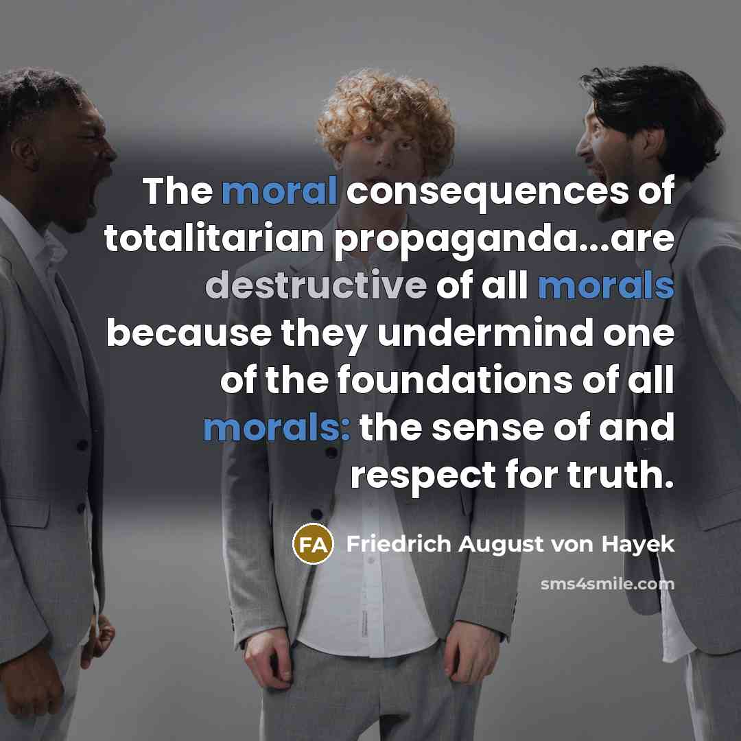 “The moral consequences of totalitarian propaganda...are destructive of all morals because they undermind one of the foundations of all morals: the sense of and respect for truth.” quote by Friedrich August von Hayek
