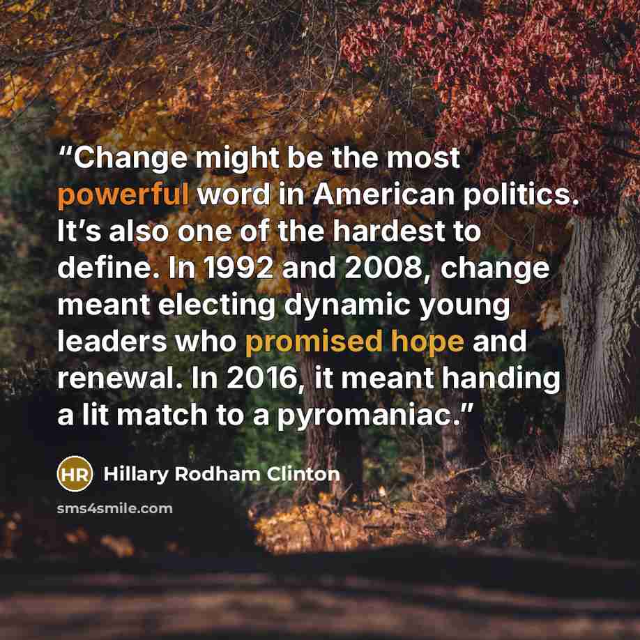 “Change might be the most powerful word in American politics. It’s also one of the hardest to define. In 1992 and 2008, change meant electing dynamic young leaders who promised hope and renewal. In 2016, it meant handing a lit match to a pyromaniac.” quote by Hillary Rodham Clinton