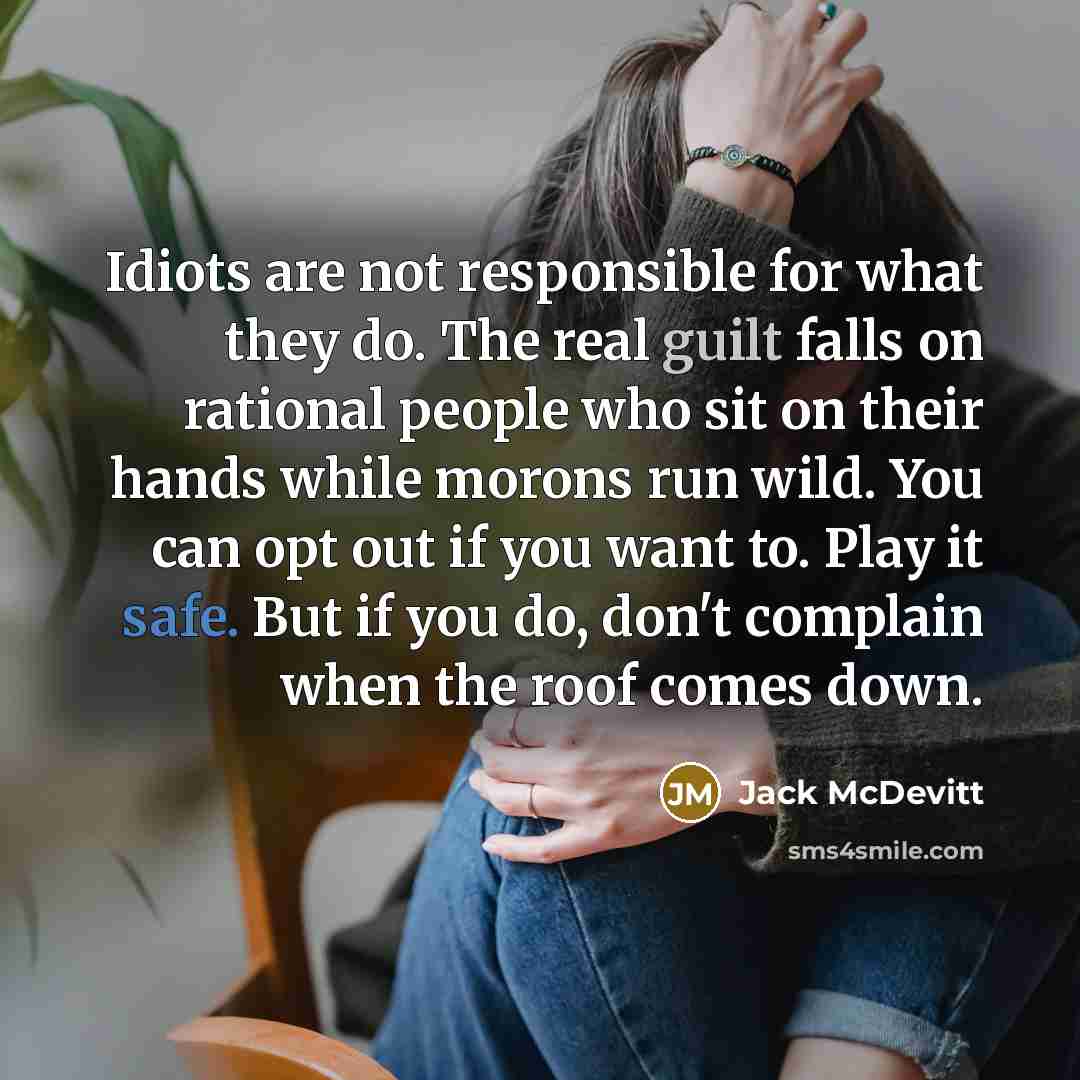 “Idiots are not responsible for what they do. The real guilt falls on rational people who sit on their hands while morons run wild. You can opt out if you want to. Play it safe. But if you do, don't complain when the roof comes down.” quote by Jack McDevitt